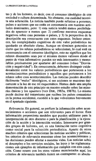 LA PRODUCCION DE LA NOTICIA 177
tas y de los lectores, es decir, con el consenso ideológico de una
sociedad o cultura determinada. No obstante, esa cualidad necesi-
ta una aclaración. La noticia también puede referirse a personas,
países o acciones que no estén en consonancia con nuestras acti-
tudes dominantes, pero: 1) esta noticia tendrá menos posibilida-
des de aparecer a menos que: 2) confirme nuestros esquemas
negativos sobre esas personas o países, y 3) la perspectiva de la
descripción sea consecuente con estos esquemas. Incluso enton-
ces, las complejidades cognitivas de este valor periodístico no
quedarán en absoluto claras. Aunque en términos generales es
cierto que los relatos periodísticos se seleccionan, lo cual está en
consonancia con el consenso ideológico, esto no significa que los
relatos disonantes sean por sí mismos menos valiosos desde el
punto de vista informativo: pueden ser más interesantes y memo-
rables precisamente por apartarse del consenso (véase "Desvia-
ción y negatividad"). En consecuencia, debemos distinguir cuida-
dosamente entre los valores periodísticos que pertenecen a los
acontecimientos periodísticos y aquellos que pertenecen a los
relatos sobre esos acontecimientos. Las noticias pueden describir
fácilmente "males" ideológicos, si sus acciones se muestran úni-
camente a la luz de ese rol esquemático. Hemos dado una amplia
demostración de este principio en nuestro estudio sobre las mino-
rías étnicas y los squatters (vAN Drnx, 1983a, 1987b). Lo mismo
puede decirse del tratamiento que reciben los países comunistas
en la prensa occidental, cuestión a la que volveremos brevemente
en el apartado siguiente.
Relevancia. En general, se prefiere la información sobre acon-
tecimientos o acciones que son relevantes para el lector. Esta
información proporciona modelos que pueden utilizarse para la
interpretación de otro discurso o para la planificación y la ejecu-
ción de la acción y la interacción sociales. Interesarse por gran-
des grupos de lectores, así, es una limitación tanto cognitiva
como social para la selección periodística. Aparte de otros
muchos criterios que seleccionan las noticias sociales y políticas,
los criterios de relevancia muestran cómo los acontecimientos y
las decisiones pueden afectar a nuestras vidas. Las noticias sobre
el desempleo o los servicios sociales, las leyes y las reglamenta-
ciones son ejemplos de información que cumplen con esta condi-
ción. Como ocurre con los otros valores mencionados aquí, los
criterios de relevancia también tienen un contrapunto: es absolu-
 