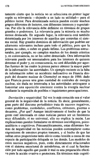 178 LA NOTICIA COMO DISCURSO
Lamente cierto que la noticia no se selecciona en primer lugar
según su relevancia —dejando a un lado su utilidad— para el
público lector. Para determinada noticia pueden existir muchos
grupos diferentes de lectores, con diferentes intereses y expectati-
vas. Por ello la relevancia debe definirse en términos de grupos
grandes o poderosos. La relevancia para la minoría es mucho
menos destacada. En segundo lugar, la relevancia está también
determinada por los intereses de aquellos que controlan el siste-
ma social. Hay grandes dominios de información que podrían ser
altamente relevantes incluso para todo el público, pero que la
prensa no cubre, o cubre en grado ínfimo. Los problemas estruc-
turales, por ejemplo, no cumplen muchos de los demás criterios
y, en consecuencia, no se los cubre demasiado. Otra información
relevante puede ser amenazadora para los intereses de quienes
detentan el poder y, en consecuencia, no será difundida por aque-
llas fuentes de las cuales la prensa parece obtener la mayor parte
de la información: las autoridades. Un ejemplo reciente es la falta
de información sobre un accidente radioactivo en Francia des-
pués del desastre nuclear de Chernobyl en mayo de 1986: dado
que Francia posee una gran cantidad de centrales de energía
nuclear, sin duda no interesaba a las autoridades arriesgarse a
fomentar una oposición creciente contra la energía nuclear
mediante la expresión de posibles e inquietantes preocupaciones.
Desviación y negatividad. Tal vez lo más conocido sea el valor
general de la negatividad de la noticia. Es decir, generalmente,
gran parte del discurso periodístico trata de sucesos negativos,
como problemas, escándalos, conflictos, crímenes, guerras o
desastres. ¿Por qué? Aunque intuitivamente el hecho de que la
gente esté interesada en estas noticias parece ser un fenómeno
muy difundido, si no universal, ello no explica la razón. Las
explicaciones pueden formularse en términos sociológicos, psico-
analíticos o cognitivos. Psicoanalíticamente, estas diferentes for-
mas de negatividad en las noticias pueden contemplarse como
expresiones de nuestros propios temores, y el hecho de que las
sufran otros proporciona tanto alivio como tensión a causa de esa
especie de participación delegada en los demás. Los modelos de
estos sucesos negativos, pues, están directamente relacionados
con el sistema emocional de autodefensa, en el cual la fascina-
ción por todo aquello que puede ir mal es una preparación efecti-
va para la acción evasiva o protectora. En términos más cogniti-
 
