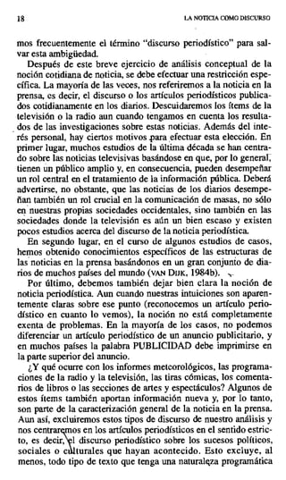 18 LA NOTICIA COMO DISCURSO
mos frecuentemente el término "discurso periodístico" para sal-
var esta ambigüedad.
Después de este breve ejercicio de análisis conceptual de la
noción cotidiana de noticia, se debe efectuar una restricción espe-
cífica. La mayoría de las veces, nos referiremos a la noticia en la
prensa, es decir, el discurso, o los artículos periodísticos publica-
dos cotidianamente en los diarios. Descuidaremos los ítems de la
televisión o la radio aun cuando tengamos en cuenta los resulta-
dos de las investigaciones sobre estas noticias. Además del inte-
rés personal, hay ciertos motivos.para ,efectuar esta elección. En
primer lugar, muchos estudios de la última década se han centra-
do sobre las noticias televisivas basándose en que, por lo general,
tienen un público amplio y, en consecuencia, pueden desempeñar
un rol central en el tratamiento de la información pública. Deberá
advertirse, no obstante, que las noticias de los diarios desempe-
ñan también un rol crucial en la comunicación de masas, no sólo
en nuestras propias sociedades occidentales, sino también en las
sociedades donde la televisión es aún un bien escaso y existen
pocos estudios acerca del discurso de la noticia periodística.
En segundo lugar, en el curso de algunos estudios de casos,
hemos obtenido conocimientos específicos de las estructuras de
las' noticias en la prensa basándonos en un gran conjunto de dia-
rios de muchos países del mundo (vaw DIJK, 1984b). .,..
Por último, debemos también dejar bien clara la noción de
noticia periodística. Aun cuando nuestras intuiciones son aparen-
temente claras sobre ese punto (reconocemos un artículo perio-
dístico en cuanto lo vemos), la noción no está completamente
exenta de problemas. En la mayoría de los casos, no podemos
diferenciar un artículo periodístico de un anuncio publicitario, y
en muchos países la palabra PUBLICIDAD debe imprimirse en
la parte superior del anuncio.
¿Y qué ocurre con los informes meteorológicos, las programa-
ciones de la radio y la televisión, las tiras cómicas, los comenta-
rios de libros o las secciones de artes y espectáculos? Algunos de
estos ítems también aportan información nueva y, por lo tanto,
son parte de la caracterización general de la noticia en la prensa.
Aun así, excluiremos estos tipos de discurso de nuestro análisis y
nos centrar os en los artículos periodísticos en el sentido estric-
to, es decir,l discurso periodístico sobre los sucesos políticos,
sociales o c torales que hayan acontecido. Esto excluye, al
menos, todo tipo de texto que tenga una naturaleza programática
 