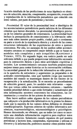 180 LA NOTICIA COMO DISCURSO
ficación detallada de las predicciones de estas hipótesis en térmi-
nos de selección, atención, comprensión, recuperación, evocación
y reproducción de la información periodística que coincide con
estos valores, por parte de periodistas y lectores.
Proximidad. El valor de la proximidad local e ideológica de
los acontecimientos periodísticos puede inferirse de los diferentes
criterios que hemos discutido. La proximidad ideológica provie-
ne de los criterios generales de consonancia. La proximidad local
incluye la presuposición de conocimientos y la relevancia: sabe-
mos más sobre nuestro propio pueblo, ciudad, país o continente,
en parte a través de la experiencia directa y a través de las comu-
nicaciones informales de las experiencias de otros a quienes
conocemos. Por ello, los mensajes de los medios sobre aconteci-
mientos cercanos se comprenden mejor debido a que se basan en
modelos más completos y más asequibles (KAHNEMAN y
TvERSKY, 1973). En segundo lugar, esa noticia puede ser más
relevante debido a que puede proporcionar información necesaria
para la interacción directa o para otras actividades cognitivas y
sociales. Los acontecimientos cercanos también proporcionan
mejores temas para contar historias en la conversación cotidiana.
La necesidad general de la reducción informativa no sólo provo-
ca la aparición de estructuras y argumentos ya preparados o de
actitudes estereotipadas, sino que también exige que nuestros
modelos del mundo se mantengan dentro de los límites de la
recuperación y la actualización. Si se necesita un procedimiento
de selección general, pues, los modelos más relevantes —aque-
llos que versan sobre los acontecimientos cercanos— también
tendrán prioridad debido a que están formados y actualizados por
otra información: nosotros conocemos las situaciones, las cir-
cunstancias y a muchos de los actores de estos modelos.
Este breve análisis sobre algunos de los valores periodísticos
que subyacen a la producción informativa en la prensa ha demos-
trado que la mayoría de los valores deben definirse en términos
interdisciplinarios. Suponen criterios de validez informativa eco-
nómicos, macrosociológicos, microsociológicos y psicológicos.
Hemos demostrado, no obstante, que en todos los casos es nece-
saria una detallada reformulación cognitiva para explicar estos
diferentes criterios. Solamente cuando sepamos de qué manera
periodistas y lectores leen, comprenden, representan y utilizan el
discurso y la información, podremos mostrar cómo pueden tradu-
 