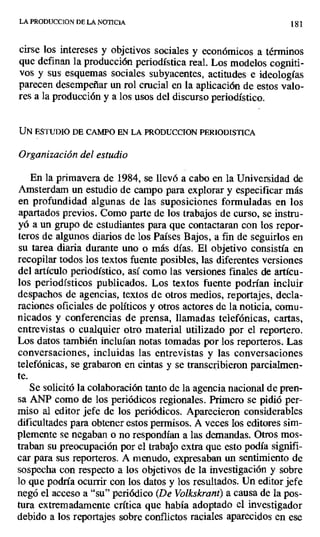 LA PRODUCCION DL LA NOTICIA 181
cirse los intereses y objetivos sociales y económicos a términos
que definan la producción periodística real. Los modelos cogniti-
vos y sus esquemas sociales subyacentes, actitudes e ideologías
parecen desempeñar un rol crucial en la aplicación de estos valo-
res a la producción y a los usos del discurso periodístico.
UN ESTUDIO DE CAMPO EN LA PRODUCCION PERIODISTICA
Organización del estudio
En la primavera de 1984, se llevó a cabo en la Universidad de
Amsterdam un estudio de campo para explorar y especificar más
en profundidad algunas de las suposiciones formuladas en los
apartados previos. Como parte de los trabajos de curso, se instru-
yó a un grupo de estudiantes para que contactaran con los repor-
teros de algunos diarios de los Países Bajos, a fin de seguirlos en
su tarea diaria durante uno o más días. El objetivo consistía en
recopilar todos los textos fuente posibles, las diferentes versiones
del artículo periodístico, así como las versiones finales de artícu-
los periodísticos publicados. Los textos fuente podrían incluir
despachos de agencias, textos de otros medios, reportajes, decla-
raciones oficiales de políticos y otros actores de la noticia, comu-
nicados y conferencias de prensa, llamadas telefónicas, cartas,
entrevistas o cualquier otro material utilizado por el reportero.
Los datos también incluían notas tomadas por los reporteros. Las
conversaciones, incluidas las entrevistas y las conversaciones
telefónicas, se grabaron en cintas y se transcribieron parcialmen-
te.
Se solicitó la colaboración tanto de la agencia nacional de pren-
sa ANP como de los periódicos regionales. Primero se pidió per -
miso al editor jefe de los periódicos. Aparecieron considerables
dificultades para obtener estos permisos. A veces los editores sim-
plemente se negaban o no respondían a las demandas. Otros mos-
traban su preocupación por el trabajo extra que esto podía signifi-
car para sus reporteros. A menudo, expresaban un sentimiento de
sospecha con respecto a los objetivos de la investigación y sobre
lo que podría ocurrir con los datos y los resultados. Un editor jefe
negó el acceso a "su" periódico (De Volkskrrant) a causa de la pos-
tura extremadamente crítica que había adoptado el investigador
debido a los reportajes sobre conflictos raciales aparecidos en ese
 
