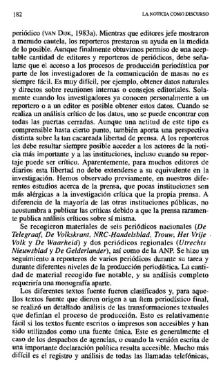 182 LA NOTICIA COMO DISCURSO
periódico (vAN DijK, 1983a). Mientras que editores jefe mostraron
a menudo cautela, los reporteros prestaron su ayuda en la medida
de lo posible. Aunque finalmente obtuvimos permiso de una acep-
table cantidad de editores y reporteros de periódicos, debe serza-
larse que el acceso a los procesos de producción periodística por
parte de los investigadores de la comunicación de masas no es
siempre fácil. Es muy difícil, por ejemplo, obtener datos naturales
y directos sobre reuniones internas o consejos editoriales. Sola-
mente cuando los investigadores ya conocen personalmente a un
reportero o a un editor es posible obtener estos datos. Cuando se
realiza un análisis crítico de los datos, uno se puede encontrar con
todas las puertas cerradas. Aunque una actitud de este tipo es
comprensible hasta cierto punto, también aporta una perspectiva
distinta sobre la tan cacareada libertad de prensa. A los reporteros
les debe resultar siempre posible acceder a los actores de la noti-
cia más importante y a las instituciones, incluso cuando su repor-
taje puede ser crítico. Aparentemente, para muchos editores de
diarios esta libertad no debe extenderse a su equivalente en la
investigación. Hemos observado previamente, en nuestros dife-
rentes estudios acerca de la prensa, que pocas instituciones son
más alérgicas a la investigación crítica que la propia prensa. A
diferencia de la mayoría de las otras instituciones públicas, no
acostumbra a publicar las críticas debido a que la prensa raramen-
te publica análisis críticos sobre sí misma.
Se recogieron materiales de seis periódicos nacionales (De
Telegraaf, De Volkskrant, NRC-Handelsblad, Trouw, Het Vrije
Volk y De Waarheid) y dos periódicos regionales (Utrechts
Nieuwsblad y De Gelderlander), así como de la ANP. Se hizo un
seguimiento a reporteros de varios periódicos durante su tarea y
durante diferentes niveles de la producción periodística. La canti-
dad de material recogido fue notable, y su análisis completo
requeriría una monografía aparte.
Los diferentes textos fuente fueron clasificados y, para aque-
llos textos fuente que dieron origen a un ítem periodístico final,
se realizó un detallado análisis de las transformaciones textuales
que definían el proceso de producción. Esto es relativamente
fácil si los textos fuente escritos o impresos son accesibles y han
sido utilizados como una fuente única. Este es generalmente el
caso de los despachos de agencias, o cuando la versión escrita de
una importante declaración política resulta accesible. Mucho más
difícil es el registro y análisis de todas las llamadas telefónicas,
 