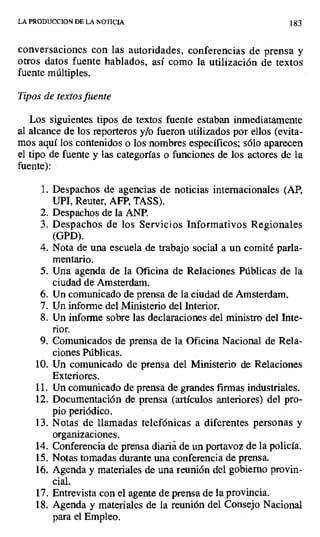 LA PRODUCCION DE LA NOTICIA 183
conversaciones con las autoridades, conferencias de prensa y
otros datos fuente hablados, así como la utilización de textos
fuente múltiples.
Tipos de textos fuente
Los siguientes tipos de textos fuente estaban inmediatamente
al alcance de los reporteros y/o fueron utilizados por ellos (evita-
mos aquí los contenidos o los nombres específicos, sólo aparecen
el tipo de fuente y las categorías o funciones de los actores de la
fuente):
1. Despachos de agencias de noticias internacionales (AP,
UPI, Reuter, AFP, TASS).
2. Despachos de la ANP.
3. Despachos de los Servicios Informativos Regionales
(GPD).
4. Nota de una escuela de trabajo social a un comité parla-
mentario.
5. Una agenda de la Oficina de Relaciones Públicas de la
ciudad de Amsterdam.
6. Un comunicado de prensa de la ciudad de Amsterdam.
7. Un informe del Ministerio del Interior.
S. Un informe sobre las declaraciones del ministro del Inte-
rior.
9. Comunicados de prensa de la Oficina Nacional de Rela-
ciones Públicas.
10.Un comunicado de prensa del Ministerio de Relaciones
Exteriores.
11.Un comunicado de prensa de grandes firmas industriales.
12.Documentación de prensa (artículos anteriores) del pro-
pio periódico.
13.Notas de llamadas telefónicas a diferentes personas y
organizaciones.
14.Conferencia de prensa diariá de un portavoz de la policía.
15.Notas tomadas durante una conferencia de prensa.
16.Agenda y materiales de una reunión del gobierno provin-
cial.
17.Entrevista con el agente de prensa de la provincia.
18.Agenda y materiales de la reunión del Consejo Nacional
para el Empleo.
 