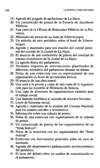 184 LA NOTICIA COMO DISCURSO
19. Agenda del juzgado de apelaciones de La Haya.
20. Un comunicado de prensa de la Escuela de Auxiliares
Médicos.
21. Una carta de la Oficina de Relaciones Públicas de la Pro-
vincia.
22. Materiales de prensa de un hotel de Scheveningen.
23. Un artículo de otro periódico sobre el hotel de Scheve-
ningen.
24. Agenda y materiales para una reunión del comité perso-
nal del consejo de la ciudad de La Haya.
25. El anuncio de una conferencia de prensa del concejal de
asuntos económicos de la ciudad de La Haya.
26. La agenda diaria del parlamento.
27. Versiones impresas de intervenciones planificadas de
diferentes miembros del parlamento durante un debate.
28. Notas de una entrevista con un representante de una
organización en favor de las minorías étnicas.
29. El anuncio de una obra teatral.
30. Una nota a la prensa y copia de una carta de la organiza-
ción para las minorías al Ministerio de Justicia.
31. Una carta de directores de organizaciones estatales para
el trabajo social.
32. Una llamada telefónica al ministro de Asuntos Sociales.
33. Leyes de bienestar social.
34. Agenda y materiales de la reunión del Consejo Nacional
para los asuntos sociales y económicos.
35. Información sobre una subasta de perros.
36. Notas de una entrevista con organizadores de la subasta
de perros.
37. Un comunicado de prensa de los organizadores de un
"freak festival".
38. Notas de la entrevista con los organizadores del "freak
festival".
39. Entrevista con funcionarios policiales sobre un caso de
asesinato.
40. Agenda del departamento parlamentario socioeconómico
del periódico.
41. El texto del debate sobre los medios de comunicación en
el parlamento.
 