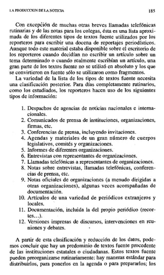 LA PRODUCC[ON DE LA NOTICIA 18
Con excepción de muchas otras breves llamadas telefónicas
rutinarias y de las notas para los colegas, ésta es una lista aproxi-
mada de los diferentes tipos de textos .fuente utilizados por los
reporteros para escribir una docena de reportajes periodísticos.
Aunque todo este material estaba disponible sobre el escritorio de
los reporteros cuando decidían no escribir un artículo sobre un
tema determinado o cuando realmente escribían un artículo, una
gran parte de los textos fuente no se utilizó en absoluto y los que
se convirtieron en fuente sólo se utilizaron como fragmentos.
La variedad de la lista de los tipos de textos fuente necesita
una clasificación posterior. Para días completamente rutinarios,
como los estudiados, los reporteros hacen uso de los siguientes
tipos de información:
1. Despachos de agencias de noticias nacionales e interna-
cionales.
2. Comunicados de prensa de instituciones, organizaciones,
firmas, etc.
3. Conferencias de prensa, incluyendo invitaciones.
4. Agendas y materiales de un gran número de cuerpos
legislativos, comités y organizaciones.
5. Informes de diferentes organizaciones.
6. Entrevistas con representantes de organizaciones.
7. Llamadas telefónicas a representantes de organizaciones.
8. Notas sobre entrevistas, llamadas telefónicas, conferen-
cias de prensa, etc.
9. Notas oficiales de organizaciones (a menudo dirigidas a
otras organizaciones), algunas veces acompañadas de
documentación.
10.Artículos de una variedad de periódicos extranjeros y
locales.
11.Documentación, incluida la del propio periódico (recor-
tes...).
12.Versiones impresas de discursos, intervenciones en reu-
niones y debates.
A partir de esta clasificación y reducción de los datos, pode-
mos concluir que hay un predominio de textos fuente procedente
de las instituciones estatales o ciudadanas. Estos textos fuente
pueden preorganizarse rutinariamente: hay maneras estándar para
distribuirlos, para ponerlos en la agenda o para prepararlos; los
 