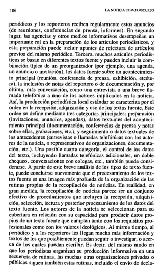 186 LA NOTICIA COMO DISCURSO
periódicos y los reporteros reciben regularmente estos anuncios
(de reuniones, conferencias de prensa, informes). En segundo
lugar, las agencias y otros medios informativos desempeñan un
importante rol en la preparación de los artículos periodísticos, y
esta preparación puede incluir apuntes de relectura de artículos
previos del mismo periódico. Tercero, muchos artículos periodís-
ticos se basan en diferentes textos fuente y pueden incluir la com-
binación típica de un preorganizador (por ejemplo, una agenda,
un anuncio o invitación), los datos fuente sobre un acontecimien-
to principal (reunión, conferencia de prensa, exhibición, etcéte-
ra), la inclusión de notas del reportero o de documentación y, por
último, más conversación, como una entrevista o una breve lla-
mada telefónica a uno de los actores implicados en la noticia.
Así, la producción periodística local estándar se caracteriza por el
orden en la recepción, adquisición y uso de los textos fuente. Este
orden se define mediante tres categorías principales: preparación
(invitaciones, anuncios, agendas), datos textuales del aconteci-
miento principal (documentación, conferencias de prensa y notas
sobre ellas, grabaciones, etc.), y seguimiento o datos textuales de
los antecedentes (entrevistas o llamadas telefónicas con los acto-
res de la noticia, o representativos de organizaciones, documenta-
ción, etc.). Una posible cuarta categoría, el control de los datos
del texto, incluyendo llamadas telefónicas adicionales, un doble
chequeo, conversaciones con colegas, etc., también puede consi-
derarse. A partir de este breve análisis de los tipos de texto fuen-
te, puede concluirse nuevamente que el procesamiento de los tex-
tos fuente es una imagen más profunda de la organización de las
rutinas propias de la recopilación de noticias. En realidad, en
gran medida, la recopilación de noticias parece ser un conjunto
efectivo de procedimientos que incluyen la recepción, adquisi-
ción, selección, lectura y posterior procesamiento de los datos del
texto fuente. Los actores de la noticia se seleccionan para su
cobertura en relación con su capacidad para producir datos pro-
pios de un texto fuente que cumplan tanto con los requisitos pro-
fesionales como con los valores ideológicos. Al mismo tiempo, al
periódico y a los reporteros les llegan mucha más información y
textos de los que posiblemente puedan seguir o investigar, o acer-
ca de los cuales puedan escribir. Es decir, del mismo modo en
que los periodistas organizan su producción informativa en una
secuencia de rutinas, las muchas otras organizaciones privadas o
públicas siguen también estas rutinas, incluido el envío de decla-
 