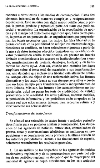 LA PRODUCCION DE LA NOTICIA 187
raciones u otros textos a los medios de comunicación. Estos dos
sistemas interactúan de maneras complejas y recíprocamente
dependientes. Esto muestra con algún mayor detalle cómo y por-
qué la prensa produce y reproduce parte del statu quo político,
social y económico. La organización de la recopilación de noti-
cias y el manejo del texto fuente significan que, hasta cierto pun-
to, la prensa es un portavoz de las organizaciones que proporcio-
nan los inputs necesarios para los textos. La falsa libertad de la
prensa consiste en la posibilidad de reflejar los intereses de orga-
nizaciones en conflicto, en hacer selecciones rigurosas a partir de
la masa de datos textuales ofrecidos basándose en los criterios de
valor periodístico arriba mencionados, en prestar un interés
limitado o tendencioso a los sucesos no institucionales (por ejem-
plo, manifestaciones de protesta, desalojos, huelgas) y en trans-
formar los datos input. Aun así, cuando uno examina los datos
empíricos sobre el input total de materiales y sus transformacio-
nes, uno descubre que incluso esta libertad está altamente limita-
da. Aunque ello sea objeto de una reclamación activa, las fuentes
alternativas y los textos fuente no son siempre accesibles y puede
que no haya tiempo para transformaciones independientes de
estos últimos. Más aún, las fuentes o los acontecimientos no ins-
titucionales quizá no pasen los tests de credibilidad, de validez
periodística o de autoridad. En otras palabras, nuestras noticias,
la producción informativa y los periódicos están atrapados en la
misma red que ellos mismos tejieron para recopilar rutinaria y
efectivamente sus noticias diarias.
Transformaciones del texto fuente
Se efectuó una selección de textos fuente y artículos periodís-
ticos finales para su posterior análisis y comparación. Los despa-
chos de las agencias de noticias, entrevistas, comunicados de
prensa, notas y conversaciones telefónicas se analizaron en pro-
posiciones y se compararon con la primera y la última versión de
los informes periodísticos. Debido a las limitaciones de espacio,
solamente resumiremos los resultados generales.
1. En un análisis de los despachos de las agencias de noticias
nacionales y regionales y de su procesamiento por parte del edi-
tor de un periódico regional, se descubrió que la mayor parte del
material de agencia se copió literalmente en los seis artículos
 