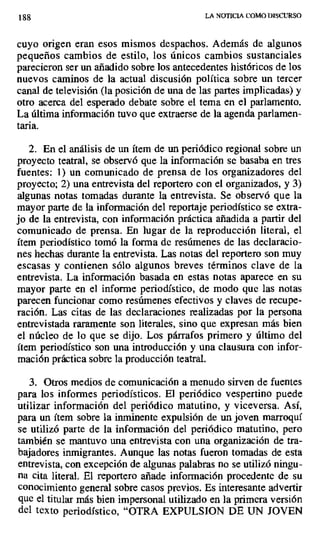 188 LA NOTICIA COMO DISCURSO
cuyo origen eran esos mismos despachos. Además de algunos
pequeños cambios de estilo, los únicos cambios sustanciales
parecieron ser un añadido sobre los antecedentes históricos de los
nuevos caminos de la actual discusión política sobre un tercer
canal de televisión (la posición de una de las partes implicadas) y
otro acerca del esperado debate sobre el tema en el parlamento.
La última información tuvo que extraerse de la agenda parlamen-
ta.
2. En el análisis de un ítem de un periódico regional sobre un
proyecto teatral, se observó que la información se basaba en tres
fuentes: 1) un comunicado de prensa de los organizadores del
proyecto; 2) una entrevista del reportero con el organizados, y 3)
algunas notas tomadas durante la entrevista. Se observó que la
mayor parte de la información del reportaje periodístico se extra-
jo de la entrevista, con información práctica añadida a partir del
comunicado de prensa. En lugar de la reproducción literal, el
ítem periodístico tomó la forma de resúmenes de las declaracio-
nes hechas durante la entrevista. Las notas del reportero son muy
escasas y contienen sólo algunos breves términos clave de la
entrevista. La información basada en estas notas aparece en su
mayor parte en el informe periodístico, de modo que las notas
parecen funcionar como resúmenes efectivos y claves de recupe-
ración. Las citas de las declaraciones realizadas por la persona
entrevistada raramente son literales, sino que expresan más bien
el núcleo de lo que se dijo. Los párrafos primero y último del
ítem periodístico son una introducción y una clausura con infor-
mación práctica sobre la producción teatral.
3. Otros medios de comunicación a menudo sirven de fuentes
para los informes periodísticos. El periódico vespertino puede
utilizar información del periódico matutino, y viceversa. Así,
para un ítem sobre la inminente expulsión de un joven marroquí
se utilizó parte de la información del periódico matutino, pero
también se mantuvo una entrevista con una organización de tra-
bajadores inmigrantes. Aunque las notas fueron tomadas de esta
entrevista, con excepción de algunas palabras no se utilizó ningu-
na cita literal. El reportero añade información procedente de su
conocimiento general sobre casos previos. Es interesante advertir
que el titular más bien impersonal utilizado en la primera versión
del texto periodístico, "OTRA EXPULSION DE UN JOVEN
 