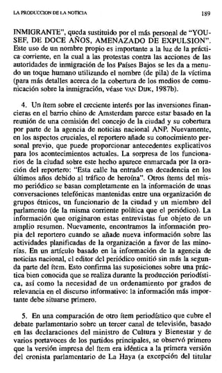 LA PRODUCCION DE LA NOTICIA 189
INMIGRANTE", queda sustituido por el más personal de "YOU-
SEF, DE DOCE AÑOS, AMENAZADO DE EXPULSION".
Este uso de un nombre propio es importante a la luz de la prácti-
ca• corriente, en la cual a las protestas contra las acciones de las
autoridades de inmigración de los Países Bajos se les da a menu-
do un toque humano utilizando el nombre (de pila) de la víctima
(para más detalles acerca de la cobertura de los medios de comu-
nicación sobre la inmigración, véase vAN Duro, 1987b).
4. Un ítem sobre el creciente interés por las inversiones finan-
cieras en el barrio chino de Amsterdam parece estar basado en la
reunión de una comisión del concejo de la ciudad y su cobertura
por parte de la agencia de noticias nacional ANP. Nuevamente,
en los aspectos cruciales, el reportero añade su conocimiento per-
sonal previo, que puede proporcionar antecedentes explicativos
para los acontecimientos actuales. La sorpresa de los funciona-
rios de la ciudad sobre este hecho aparece enmarcada por la ora-
ción del reportero: "Esta calle ha entrado en decadencia en los
últimos años debido al tráfico de heroína". Otros ítems del mis-
mo periódico se basan completamente en la información de unas
conversaciones telefónicas mantenidas entre una organización de
grupos étnicos, un funcionario de la ciudad y un miembro del
parlamento (de la misma corriente política que el periódico). La
información que originaron estas entrevistas fue objeto de un
amplio resumen. Nuevamente, encontramos la información pro-
pia del reportero cuando se añade nueva información sobre las
actividades planificadas de la organización a favor de las mino-
rías. En un artículo basado en la información de la agencia de
noticias nacional, el editor del periódico omitió sin más la segun-
da parte del ítem. Esto confirma las suposiciones sobre una prác-
tica bien conocida que se realiza durante la producción periodísti-
ca, así como la necesidad de un ordenamiento por grados de
relevancia en el discurso informativo: la información más impor-
tante debe situarse primero.
5. En una comparación de otro ítem periodístico que cubre el
debate parlamentario sobre un tercer canal de televisión, basado
en las declaraciones del ministro de Cultura y Bienestar y de
varios portavoces de los partidos principales, se observó primero
que la versión impresa del ítem era idéntica a la primera versión
del cronista parlamentario de La Haya (a excepción del titular
 