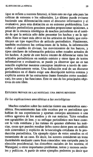 EL. ESTUDIO DE LA NOTICIA 19
(que se refiera a sucesos futuros), si bien esto no rige aún para las
críticas de estrenos o los editoriales. Lo último puede evitarse
haciendo una diferenciación entre el discurso informativo y el
evaluativo, pero esta distinción es en extremo problemática. Los
artículos periodísticos genuinos pueden proporcionar opiniones, a
pesar de la creencia ideológica de muchos periodistas en el senti-
do de que la noticia sólo debe presentar los hechos y no la opi-
nión. Esto se hace más obvio en los artículos de fondo; que cons-
tituyen un tipo específico de artículo periodístico. Finalmente,
también excluimos las cotizaciones de la bolsa, la información
sobre el cambio de divisas, los movimientos de los barcos, y
tipos similares de información práctica sobre estados actuales de
los hechos. A partir de este breve intento de diferenciar entre los
artículos periodísticos en sentido estricto y otros tipos de textos
informativos o evaluativos, se puede ya observar que no es tan
sencillo explicitar nuestros conceptos intuitivos a través de cate-
gorías teóricamente netas. Una definición real de un discurso
periodístico en el diario exige una descripción teórica extensa y
explícita acerca de las estructuras (tanto formales como semánti-
cas), los usos y las funciones. Este es uno de los principales obje-
tivos de este libro.
EsTuDIos PREVIOS DE LAS NOTICIAS: UNA BREVE REVISION
De las explicaciones anecdóticas a las sociológicas
Muchos estudios sobre las noticias tienen una naturaleza anec-
dótica. Frecuentemente han sido escritos por ex periodistas que
hablan de sus experiencias y aportan consejos amistosos o una
crítica agresiva de los medios y de sus noticias. Tales estudios
son agradables de leer, y su enfoque periodístico nos hace cono-
cer la vida cotidiana y las rutinas de quienes elaboran las noti-
cias, cosas que pueden resultar útiles como datos para un análisis
más sistemático y explícito de lag sociología cotidiana de la pro-
ducción periodística. Un ejemplo típico de estos estudios es el
tratamiento de un caso. Es decir, los autores consideran un tema
ilustrándolo mediante casos bien conocidos: una campaña para la
elección presidencial; los disturbios raciales de los sesenta; el
Watergate; u otros importantes problemas, temas y sucesos socia-
les y políticos. A partir de estos ejemplos podemos ya decir que
 