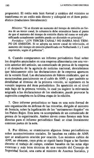 190 LA NOTICIA COMO DISCURSO
propuesto). El estilo más bien formal y errático del ministro se
transforma en un estilo más directo y coloquial en el ítem perio-
dístico (traducimos literalmente):
Ministro: "Si se discute un aumento del tiempo de emisión en for-
ma de un tercer canal, la coherencia debe extenderse hasta el punto
de que el aumento del tiempo de emisión diario tal como se está pla-
nificando actualmente también pueda ser discutido en principio".
Periódico: "¿UN TERCER CANAL? NO HABRA MAS TIEM-
PO DE EMISION. Si se adopta un tercer canal de televisión, el
aumento del tiempo de emisión planificado en Netherlands 1 y 2 será
suprimido, según el gobierno".
6. Cuando comparamos un informe periodístico final sobre
los despidos anunciados en una empresa alimentaria con una ver-
sión anterior del artículo, un comunicado de prensa de la empresa
y el despacho de la agencia de noticias nacional, descubrimos
que básicamente sólo las declaraciones de la empresa aparecen
en la versión final. Las declaraciones de líderes sindicales, que se
mencionaban parcialmente en el cable de ANP, y que también se
detallaban al término de la primera versión, se suprimen en la
versión impresa del ítem periodístico. Su aparición en el nivel
más bajo de la primera versión, lo cual ya sugiere la relevancia
asignada a las declaraciones de los sindicatos, puede provocar la
supresión completa en la última etapa de la edición.
7. Otro informe periodístico se basa en una nota formal de
una organización en defensa de las minorías, dirigida al ministro
de Justicia, sobre la legalización de los "surinameses ilegales" en
los Países Bajos. Esta nota va acompañada de un comunicado de
prensa de la organización. Ambos sirven como fuentes más bien
directas para el informe periodístico final: se citan literalmente
extensas partes de la nota.
8. Por último, se examinaron algunos ítems periodísticos
sobre acontecimientos sociales. Se basaban en cables de ANP,
que se analizaron oración por oración. Los mismos cables de
ANP, no obstante, cuya pista se siguió hasta llegar a las fuentes
durante el trabajo de campo, estaban basados en las actas algo
extensas y más bien técnicas de una reunión del Consejo de
Seguridad Social, una carta al ministro de Asuntos Sociales, y
 