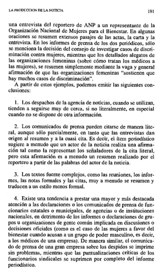 LA PRODUCCION DE LA NOTICIA 191
una entrevista del reportero de ANP a un representante de la
Organización Nacional de Mujeres para el Bienestar. En algunas
oraciones se resumen extensos pasajes de las actas, la carta y la
entrevista. En los informes de prensa de los dos periódicos, sólo
se menciona la decisión del consejo de investigar casos de discri-
minación contra mujeres, mientras que los detallados alegatos de
las organizaciones femeninas (sobre cómo tratan los médicos a
las mujeres), se resumen simplemente mediante la vaga y general
afirmación de que las organizaciones femeninas "sostienen que
hay muchos casos de discriminación".
A partir de estos ejemplos, podemos emitir las siguientes con-
clusiones:
1. Los despachos de la agencia de noticias, cuando se utilizan,
tienden a seguirse muy de cerca, si no literalmente, en especial
cuando no se dispone de otra información.
2. Los comunicados de prensa pueden citarse de manera lite-
ral, aunque sólo parcialmente, en tanto que las entrevistas dan
origen al resumen y a la cuasi cita. Es decir, el ítem periodístico
sugiere a menudo que un actor de la noticia realiza una afirma-
ción tal como la representan los señaladores de la cita literal,
pero esta afirmación es a menudo un resumen realizado por el
reportero a partir de las palabras del actor de la noticia.
.3. Los textos fuente complejos, como las reuniones, los infor-
mes, las notas formales y las citas, muy a menudo se resumen y
traducen a un estilo menos formal.
4. Existe una tendencia a prestar una mayor y más destacada
atención a las declaraciones o los comunicados de prensa de fun-
cionarios estatales o municipales, de agencias o de instituciones
nacionales, en detrimento de los informes o declaraciones de gru-
pos u organizaciones de gente común implicada en discusiones o
decisiones oficiales (como es el caso de las mujeres a favor del
bienestar cuando acusan a un grupo de poder masculino, es decir,
a los médicos de una empresa). De manera similar, el comunica-
do de prensa de una gran empresa sobre los despidos se imprime
sin problemas, mientras que las puntualizaciones críticas de los
funcionarios sindicales se suprimen por completo del informe
periodístico.
 