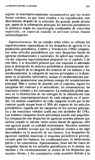 LA PRODUCCION DE LA NOTICIA 193
sujetos al macroprocesamiento reconstructivo que los textos
fuente escritos, ya que éstos tienden a ser reproducidos más
directamente después de la selección. En general, puede decirse
que, aparte de la información principal, los artículos periodísticos
se producen según las macrorreglas combinadas de selección/
supresión, en especial cuando se utilizan textos fuente
escritos/impresos.
Superestructuras. En un estudio sobre cómo se utilizan las
superestructuras esquemáticas de los despachos de agencia en la
producción periodística, COERTS y VERMEEULEN (1984) compara-
ron ocho artículos periodísticos con once despachos fuente de
agencias internacionales y nacionales. Se aplicó una versión pre-
via del esquema superestructura) propuesto en el capítulo 2 de
este libro, y se descubrió primero que este esquema es adecuado
para la descripción de artículos periodísticos arbitrariamente ele-
gidos. Después de la categoría del resumen de los titulares y los
encabezamientos, la categoría de sucesos principales es la domi-
nante en el episodio informativo, aunque el encabezamiento pue-
de también proporcionar una primera entrega del acontecimiento
principal. Más o menos de acuerdo con el esquema, siguen las
categorías del contexto y el antecedente, las consecuencias, las
reacciones verbales y los comentarios. La realización global apa-
rece en la distribución de las entregas de la información más
importante (macroproposiciones) de cada categoría en el episo-
dio. Un análisis cuantitativo de-cada categoría reveló que la del
contexto puede ocupar hasta el 30% del espacio de los artículos
periodísticos, seguida por las categorías de los sucesos principa-
les y las reacciones verbales (cada una con alrededor del 15%).
Las restantes categorías tienen porcentajes mucho más pequeños.
La comparación con despachos de agencias muestra primero que
incluso cuando se utilizan varios textos fuente de agencias, sólo
una agencia puede en realidad mencionarse. Nuestros restantes
estudios también revelan que los periódicos tienden a ser algo
descuidados en la mención de sus fuentes. Los despachos de
agencias también muestran eI esquema periodístico general,
excepto para los titulares, los encabezamientos, la información
previa y los comentarios. Aparentemente, éstas son las clases de
categorías típicas de los artículos periodísticos en la prensa: los
titulares y los encabezamientos se omiten de los despachos por
razones obvias, y los comentarios están ausentes debido a la
 