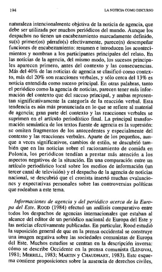194 LA NOTICIA COMO DISCURSO
naturaleza intencionalmente objetiva de la noticia de agencia, que
debe ser utilizada por muchos periódicos del mundo. Aunque los
despachos no tienen un encabezamiento marcadamente definido,
su(s) primer(os) párrafo(s) efectivamente, parece(n) desempeñar
funciones de encabezamiento: resumen e introducen los aconteci-
mientos y nombran a los participantes principales del relato. En
las noticias de la agencia, del mismo modo, los sucesos principa-
les aparecen primero, antes del contexto y las consecuencias.
Más del 40% de las noticias de agencia se clasificó como contex-
to, más del 20% son reacciones verbales, y sólo cerca del 13% es
noticia entendida como suceso principal. En otras palabras, tanto
el periódico como la agencia de noticias, parecen tener más infor-
mación del contexto que del suceso principal, y ambas represen-
tan significativamente la categoría de la reacción verbal. Esta
tendencia es aún más pronunciada en lo que se refiere al material
de agencia; gran parte del contexto y las reacciones verbales se
suprimen en el artículo periodístico final. La principal transfor-
mación semántica de los textos fuente de agencia es la supresión:
se omiten fragmentos de los antecedentes y especialmente del
contexto y las reacciones verbales. Aparte de los pequeños, aun-
que a veces significativos, cambios de estilo, se descubrió tam-
bién que en las noticias sobre el racionamiento de comida en
Polonia, los periódicos tendían a prestar más atención a los
aspectos negativos de la situación. En una comparación entre un
artículo periodístico local sobre los medios de información (un
tercer canal de televisión) y el despacho de la agencia de noticias
nacional, se descubrió que el cronista insertó muchas evaluacio-
nes y expectativas personales sobre las controversias políticas
que rodeaban a este tema.
Informaciones de agencia y del periódico acerca de la Euro-
pa del Este. RooD (1984) efectuó un análisis comparativo entre
todos los despachos de agencias internacionales que estaban al
alcance del editor de un periódico nacional de Europa del Este y
las noticias efectivamente publicadas. En particular, Rood estudió
la suposición general de que en la prensa occidental se construye
una imagen negativa sobre las sociedades comunistas de Europa
del Este. Muchos estudios se centran en la descripción inversa:
cómo se describe Occidente en la prensa comunista (LbNDVAI,
1981; MEtRILL, 1983; MARTIN y CH UDMARY, 1983). Este esque-
ma contiene proposiciones sobre la ausencia de derechos civiles,
 