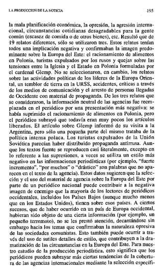 LA PRODUCC[ON DE LA NOTICIA 195
la mala planificación económica, la opresión, la agresión interna-
cional, circunstancias cotidianas desagradables para la gente
común (escasez de comida o de otros bienes), etc. Resultó que de
, 19 relatos diferentes, sólo se utilizaron tres. Estos relatos tenían
todos una implicación negativa y confirmaban la imagen predo-
minante sobre la Europa del Este: el racionamiento de alimentos
en Polonia, turistas expulsados por los rusos y quejas sobre las
tensiones entre la Iglesia y el Estado en Polonia formuladas por
el cardenal Glemp. No se seleccionaron, en cambio, los relatos
sobre las actividades políticas de los líderes de la Europa Orien-
tal, un temblor de tierra en la URSS, accidentes, críticas a través
de los medios de comunicación y el arresto de personas llegadas
de Occidente con material de propaganda. De los tres relatos que
se consideraron, la información neutral de las agencias fue reem-
plazada en el periódico por una presentación más negativa: se
había suprimido el racionamiento de alimentos en Polonia, pero
el periódico subrayó que todavía eran muy pocos los artículos
liberados. El artículo sobre Glemp informó de su visita a la
Argentina, pero sólo una pequeña parte del mismo trataba de la
política interna polaca. Los turistas expulsados de la Unión
Soviética parecían haber distribuido propaganda antirrusa. Aun-
que los textos fuente se reproducen casi literalmente, excepto en
lo referente a las supresiones, a veces se utiliza un estilo más
negativo en las informaciones periodísticas (por ejemplo, "fuerte
incremento", "por muchos" o "drástico" son palabras que no apa-
recen en el texto de la agencia). Estos datos sugieren que la selec-
ción y el uso del material de agencia sobre la Europa del Este por
parte de un periódico nacional puede contribuir a la negativa
imagen de enemigo que la mayoría de los lectores de periódicos
occidentales, incluidos los Países Bajos (aunque mucho menos
que en los Estados Unidos), tienen sobre esos países. A ciertos
sucesos, que de haber ocurrido en un país de Europa occidental,
hubieran sido objeto de una cierta información (por ejemplo, un
pequeño terremoto), no se les prestó atención, decantándose sin
embargo hacia los temas que confirmaban la naturaleza opresiva
de las sociedades comunistas. Esto también puede ocurrir a tra-
vés del uso de sutiles detalles de estilo, que contribuyen a la dra-
matización de las circunstancias en la Europa del Este. Para nues-
tro estudio de la producción periodística, esto significa que los
periódicos pueden subrayar más ciertas tendencias de la cobertu-
ra de las agencias internacionales mediante la selección específi-
 
