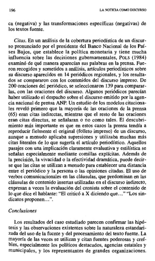 196 LA NOTICIA COMO DISCURSO
ca (negativa) y las transformaciones específicas (negativas) de
los textos fuente.
Citas. En un análisis de la cobertura periodística de un discur-
so pronunciado por el presidente del Banco Nacional de los Paí-
ses Bajos, que establece la política monetaria y tiene mucha
influencia sobre las decisiones gubernamentales, POLS (1984)
examinó de qué manera aparecían sus palabras en la prensa. Fue-
ron recogidos y sometidos a análisis, artículos periodísticos sobre
su discurso aparecidos en 14 periódicos regionales, y los resulta-
dos se compararon con los contenidos del discurso impreso. De
200 oraciones del periódico, se seleccionaron 139 para comparar-
las, con las oraciones del discurso. Algunos periódicos parecían
haber utilizado el despacho sobre el discurso emitido por la agen-
cia nacional de prensa ANP. Un estudio de los modelos citaciona-
les reveló primero que la mayoría de las oraciones de la prensa
(65) eran citas indirectas, mientras que el resto de las oraciones
eran citas directas, se señalaran o no como tales. El descubri-
miento más importante es que en estos casos la prensa tendía a
reproducir fielmente el original (folleto impreso) de un discurso,
aunque a menudo aplicaba supresiones y utilizaba muchas más
citas literales de lo que sugería el artículo periodístico. Aquellos
pasajes con una implicación claramente evaluativa y estilística se
señalan especialmente mediante comillas explícitas. Además de
la precisión, la vivacidad o la efectividad dramática, puede decir-
se que las citas se utilizan a menudo para establecer una distancia
entre el periódico y la persona o las opiniones citadas. El uso de
verbos comunicacionales en las cláusulas, que predominan en las
cláusulas de contenido insertas utilizadas en el discurso indirecto,
expresan a veces la evaluación del cronista sobre el contenido de
lo que dice el hablante: "El criticó a X diciendo que..." "Los sin-
dicatos proponen...".
Conclusiones
Los resultados del caso estudiado parecen confirmar las hipó-
tesis y las observaciones existentes sobre la naturaleza estandari-
zada del uso de la fuente y del procesamiento del texto fuente. La
mayoría de las veces se utilizan y citan fuentes poderosas y creí-
bles, especialmente los políticos destacados, agencias estatales y
municipales, y los representantes de grandes organizaciones.
 
