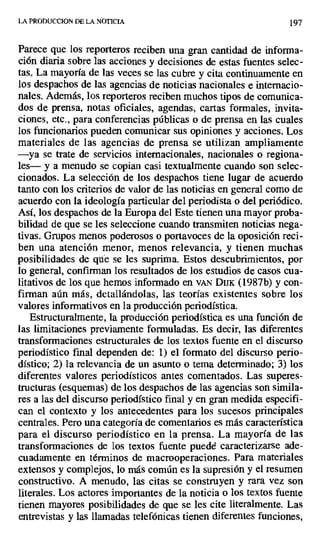 LA PRODUCCION DE LA NOTICIA 197
Parece que los reporteros reciben una gran cantidad de informa-
ción diaria sobre las acciones y decisiones de estas fuentes selec-
tas La mayoría de las veces se las cubre y cita continuamente en
los despachos de las agencias de noticias nacionales e internacio-
nales. Además, los reporteros reciben muchos tipos de comunica-
dos de prensa, notas oficiales, agendas, cartas formales, invita-
ciones, etc., para conferencias públicas o de prensa en las cuales
los funcionarios pueden comunicar sus opiniones y acciones. Los
materiales de las agencias de prensa se utilizan ampliamente
—ya se trate de servicios internacionales, nacionales o regiona-
les— y a menudo se copian casi textualmente cuando son selec-
cionados. La selección de los despachos tiene lugar de acuerdo
tanto con los criterios de valor de las noticias en general como de
acuerdo con la ideología particular del periodista o del periódico.
Así, los despachos de la Europa del Este tienen una mayor proba-
bilidad de que se les seleccione cuando transmiten noticias nega-
tivas. Grupos menos poderosos o portavoces de la oposición reci-
ben una atención menor, menos relevancia, y tienen muchas
posibilidades de que se les suprima. Estos descubrimientos, por
lo general, confirman los resultados de los estudios de casos cua-
litativos de los que hemos informado en VAN DIJK (1987b) y con-
firman aún más, detallándolas, las teorías existentes sobre los
valores informativos en la producción periodística.
Estructuralmente, la producción periodística es una función de
las limitaciones previamente formuladas. Es decir, las diferentes
transformaciones estructurales de los textos fuente en el discurso
periodístico final dependen de: 1) el formato del discurso perio-
dístico; .2) la relevancia de un asunto o tema determinado; 3) los
diferentes valores periodísticos antes comentados. Las superes-
tructuras (esquemas) de los despachos de las agencias son simila-
res a las del discurso periodístico final y en gran medida especifi-
can el contexto y los antecedentes para los sucesos principales
centrales. Pero una categoría.de comentarios es más característica
para el discurso periodístico en la prensa. La mayoría de las
transformaciones de los textos fuente puedé caracterizarse ade-
cuadamente en términos de macrooperaciones. Para materiales
extensos y complejos, lo más común es la supresión y el resumen
constructivo. A menudo, las citas se construyen y rara vez son
literales. Los actores importantes de la noticia o los textos fuente
tienen mayores posibilidades de que se les cite literalmente. Las
entrevistas y las llamadas telefónicas tienen diferentes funciones,
 