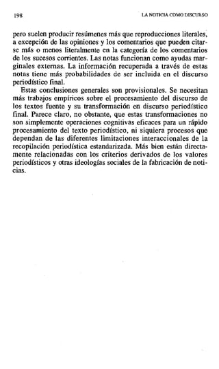 198 LA NOTICIA COMO DISCURSO
pero suelen producir resúmenes más que reproducciones literales,
a excepción de las opiniones y los comentarios que pueden citar-
se más o menos literalmente en la categoría de los comentarios
de los sucesos corrientes. Las notas funcionan como ayudas mar-
ginales externas. La información recuperada a través de estas
notas tiene más probabilidades de ser incluida en el discurso
periodístico final.
Estas conclusiones generales son provisionales. Se necesitan
más trabajos empíricos sobre el procesamiento del discurso de
los textos fuente y su transformación en discurso periodístico
final. Parece claro, no obstante, que estas transformaciones no
son simplemente operaciones cognitivas eficaces para un rápido
procesamiento del texto periodístico, ni siquiera procesos que
dependan de las diferentes limitaciones interaccionales de la
recopilación periodística estandarizada. Más bien están directa-
mente relacionadas con los criterios derivados de los valores
periodísticos y otras ideologías sociales de la fabricación de noti-
cias.
 