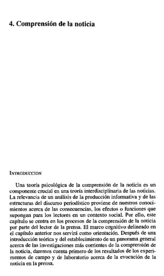 4. Comprensión de la noticia
INTRODUCCION
Una teoría psicológica de la comprensión de la noticia es un
componente crucial en una teoría interdisciplinaria de las noticias.
La relevancia de un análisis de la producción informativa y de las
estructuras del discurso periodístico proviene de nuestros conoci-
mientos acerca de las consecuencias, los efectos o funciones que
supongan para los lectores en un contexto social. Por ello, este
capítulo se centra en los procesos de la comprensión de la noticia
por parte del lector de la prensa. El marco cognitivo delineado en
el capítulo anterior nos servirá como orientación. Después de una
introducción teórica y del establecimiento de un panorama general
acerca de las investigaciones más corrientes de la comprensión de
la noticia, daremos cuenta primero de los resultados de los experi-
mentos de campo y de laboratorio acerca de la evocación de la
noticia en la prensa.
 