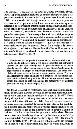 20 LA NOTICIA COMO DISCURSO
este enfoque es popular en los Estados Unidos (WicKER, 1978).
Aquí, la particularísima habilidad de la televisión para atraer a las
personas también ha estimulado algunos estudios (POWERS,
1978). Aun cuando este trabajo se centra en su mayor parte en
sucesos. locales, podemos también encontrar estudios que se
refieren a la información internacional, aunque nuevamente, des-
de un punto de vista norteamericano (ROSENBLUM, 1981). Así, en
un estilo narrativo, Rosenblum describe cómo trabajan los corres-
ponsales extranjeros, cómo recogen las noticias, qué tipos de pro-
blemas se les presentan (en especial la censura en los países del
tercer mundo), y la cantidad de noticias que pueden caracterizar-
se como golpes de Estado y terremotos. La filosofía política de
estos trabajos es, por lo general, liberal. Se le exige a la prensa
desempeñar un rol crítico. Rosenblum finaliza su libro con una
afirmación típica en muchos de estos libros sobre las noticias y la
información (ROSENBLUM, 1981):
Una democracia no puede funcionar sin un electorado informado,
y esto puede aplicarse tanto a los acontecimientos del extranjero
como a las cuestiones domésticas. La política exterior no puede
abandonarse sin más ni más en manos de una élite de Washington, de
especialistas o de grupos de influencia interesados. Las crisis mun-
diales, si se previenen a tiempo, a veces pueden evitarse. Pero sin
una información fiable originada en el exterior, los ciudadanos aca-
ban siendo vulnerables y débiles. Si muchos norteamericanos no
toman conciencia de esto, únicamente los reporteros y los editores
podrán hacer algo al respecto (pág. 223).
No todos los estudios preteóricos son exclusivamente anecdó-
ticos. En realidad, algunos de ellos se encuentran bien documen-
tados y se basan en una investigación amplia. El MIT News
Study Group filmó en vídeo y analizó más de seiscientas horas de
noticias televisivas (DIAMOND, 1978). Aun así, su interés se ciñe
al marco de cómo investigó la prensa la actividad de los candida-
tos políticos para las respectivas elecciones presidenciales en los
Estados Unidos, el rol de los directores de su equipo o cómo se
seduce al auditorio mediante los programas. televisivos. Nueva-
mente, este estudio subraya el rol del "periodismo responsable" y.
la necesidad "observadores" críticos (pág. 240). De manera
similar, EPs'rEi> (1973, 1975), en sus estudios sobre las noticias
en la^p ensa yen Ia_ televisión, nos muestra cómo manipuló la
 