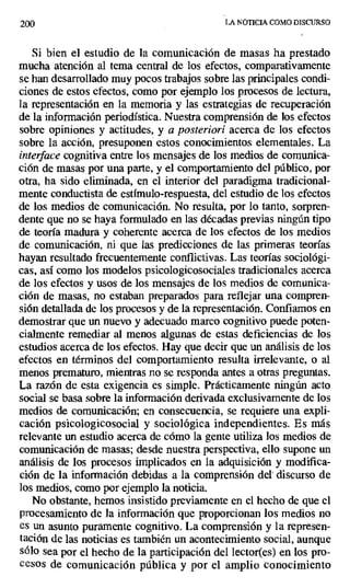200 LA NOTICIA COMO DISCURSO
Si bien el estudio de la comunicación de masas ha prestado
mucha atención al tema central de los efectos, comparativamente
se han desarrollado muy pocos trabajos sobre las principales condi-
ciones de estos efectos, como por ejemplo los procesos de lectura,
la representación en la memoria y las estrategias de recuperación
de la información periodística. Nuestra comprensión de los efectos
sobre opiniones y actitudes, y a posteriori acerca de los efectos
sobre la acción, presuponen estos conocimientos elementales. La
interface cognitiva entre los mensajes de los medios de comunica-
ción de masas por una parte, y el comportamiento del público, por
otra, ha sido eliminada, en el interior del paradigma tradicional-
mente conductista de estímulo-respuesta, del estudio de los efectos
de los medios de comunicación. No resulta, por lo tanto, sorpren-
dente que no se haya formulado en las décadas previas ningún tipo
de teoría madura y coherente acerca de los efectos de los medios
de comunicación, ni que las predicciones de las primeras teorías
hayan resultado frecuentemente conflictivas. Las teorías sociológi-
cas, así como los modelos psicologicosociales tradicionales acerca
de los efectos y usos de los mensajes de los medios de comunica-
ción de masas, no estaban preparados para reflejar una compren-
sión detallada de los procesos y de la representación. Confiamos en
demostrar que un nuevo y adecuado marco cognitivo puede poten-
cialmente remediar al menos algunas de estas deficiencias de los
estudios acerca de los efectos. Hay que decir que un análisis de los
efectos en términos del comportamiento resulta irrelevante, o al
menos prematuro, mientras no se responda antes a otras preguntas.
La razón de esta exigencia es simple. Prácticamente ningún acto
social se basa sobre la información derivada exclusivamente de los
medios de comunicación; en consecuencia, se requiere una expli-
cación psicologicosocial y sociológica independientes. Es más
relevante un estudio acerca de cómo la gente utiliza los medios de
comunicación de masas; desde nuestra perspectiva, ello supone un
análisis de los procesos implicados en la adquisición y modifica-
ción de la información debidas a la comprensión del discurso de
los medios, como por ejemplo la noticia.
No obstante, hemos insistido previamente en el hecho de que el
procesamiento de la información que proporcionan los medios no
es un asunto puramente cognitivo. La comprensión y la represen-
tación de las noticias es también un acontecimiento social, aunque
sólo sea por el hecho de la participación del lector(es) en los pro-
cesos de comunicación pública y por el amplio conocimiento
 