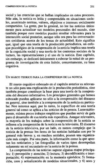 COMPRENSION DE LA NOTICIA 201
social y las creencias que se hallan implicados en estos procesos.
Más aún, la noticia es leída y comprendida en situaciones socia-
les, asumiendo normas, valores, objetivos e intereses socialmente
compartidos. La gente, por lo general, no lee las noticias única-
mente para actualizar sus modelos personales del mundo, sino
también porque esos modelos pueden resultar relevantes para la
interacción social posterior, aunque sólo sea para las conversacio-
nes cotidianas acerca de los temas de actualidad. Esto significa
que, igual que una teoría de la producción periodística, un enfo-
que psicológico de la comprensión de la noticia implica una teoría
de la cognición social y una teoría de los contextos sociales de la
lectura, las representaciones y el uso de la noticia. Este capítulo,
sin embargo, se dedicará únicamente a esbozar la mitad de un pro-
grama de investigación deesta índole, concretamente, su base
cognitiva.
UN MARCO TEORICO PARA LA COMPRENSION DE LA NOTICIA
El marco cognitivo esbozado en el capítulo anterior es relevan-
te no sólo para una explicación de la producción periodística, sino
también porque constituye la base para una teoría de la compren-
sión del discurso informativo. Los principios generales que hemos
esbozado pueden aplicarse no sólo a la comprensión del discurso
en general, sino también a la comprensión de la noticia en particu-
lar. Nos interesa aquí, por lo tanto, lo específico de una teoría
general tal como se aplica a las noticias de la prensa. Lamentable-
mente, existen pocos trabajos empíricos que puedan servir de guía
para el desarrollo de esa teoría más específica. Aunque relevantes,
la mayoría de los trabajos sobre la comprensión de la noticia se
refieren a la comprensión de la noticia en la televisión. El discurso
de la noticia televisiva, por un lado, es menos complejo que la
noticia de la prensa: los ítems de las noticias habladas son por lo
general más breves y, en muchos sentidos, poseen una organiza-
ción más simple. Por otra parte, la información como la que apor-
tan los noticiarios y las fotografías de varios tipos desempeñan
solamente un rol secundario en la noticia de la prensa.
La comprensión de las noticias supone algunas etapas principa-
les: 1) percepción y atención; 2) lectura; 3) decodificación e inter-
pretación; 4) representación en la memoria episódica; 5) forma-
ción, usos y actualización de modelos situacionales, y 6) usos y
 