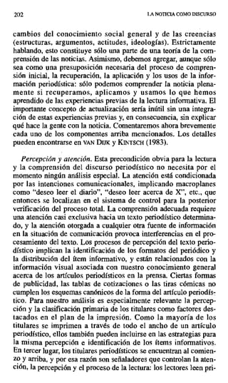 202 LA NOTICIA COMO DISCURSO
cambios del conocimiento social general y de las creencias
(estructuras, argumentos, actitudes, ideologías). Estrictamente
hablando, esto constituye sólo una parte de una teoría de la com-
prensión de las noticias. Asimismo, debemos agregar, aunque sólo
sea como una presuposición necesaria del proceso de compren-
sión inicial, la recuperación, la aplicación y los usos de la infor-
mación periodística: sólo podemos comprender la noticia plena-
mente si recuperamos, aplicamos y usamos lo que hemos
aprendido de las experiencias previas de la lectura informativa. El
importante concepto de actualización sería inútil sin una integra-
ción de estas experiencias previas y, en consecuencia, sin explicar
qué hace la gente con la noticia. Comentaremos ahora brevemente
cada uno de los componentes arriba mencionados. Los detalles
pueden encontrarse en vAN DuK y KINTSCH (1983).
Percepción y atención. Esta precondición obvia para la lectura
y la comprensión del discurso periodístico no necesita por el
momento ningún análisis especial. La atención está condicionada
por las intenciones comunicacionales, implicando macroplanes
como "deseo leer el diario", "deseo leer acerca de X", etc., que
entonces se localizan en el sistema de control para la posterior
verificación del proceso total. La comprensión adecuada requiere
una atención casi exclusiva hacia un texto periodístico determina-
do, y la atención otorgada a cualquier otra fuente de información
en la situación de comunicación provoca interferencias en el pro-
cesamiento del texto. Los procesos de percepción del texto perio-
dístico implican la identificación de los formatos del periódico y
la distribución del ítem informativo, y están relacionados con la
información visual asociada con nuestro conocimiento general
acerca de los artículos periodísticos en la prensa. Ciertas formas
de publicidad, las tablas de cotizaciones o las tiras cómicas no
cumplen los esquemas canónicos de la forma del artículo periodís-
tico. Para nuestro análisis es especialmente relevante la percep-
ción y la clasificación primaria de los titulares como factores des-
tacados en el plan de la impresión. Como la mayoría de los
titulares se imprimen a través de todo el ancho de un artículo
periodístico, ellos también pueden incluirse en las estrategias para
la misma percepción e identificación de los ítems informativos.
En tercer lugar, los titulares periodísticos se encuentran al comien-
zo y arriba, y por esa razón son señaladores que controlan la aten-
ción, la percepción y el proceso de la lectura: los lectores leen pri-
 