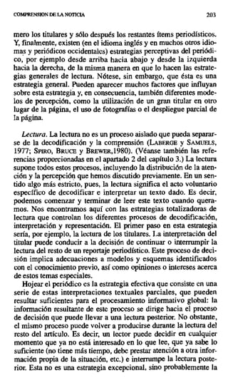 COMPRENSION DE LA NOTICIA 203
mero los titulares y sólo después los restantes ítems periodísticos.
Y, finalmente, existen (en el idioma inglés y en muchos otros idio-
mas y periódicos occidentales) estrategias perceptivas del periódi-
co, por ejemplo desde arriba hacia abajo y desde la izquierda
hacia la derecha, de la misma manera en que lo hacen las estrate-
gias generales de lectura. Nótese, sin embargo, que ésta es una
estrategia general. Pueden aparecer muchos factores que influyan
sobre esta estrategia y, en consecuencia, también diferentes mode-
los de percepción, como la utilización de un gran titular en otro
lugar de la página, el uso de fotografías o el despliegue parcial de
la página.
Lectura. La lectura no es un proceso aislado que pueda separar-
se de la decodificación y la comprensión (LABERGE y SAMUM,
1977; SPmo, BRUCE y BIEwER,1980). (Véanse también las refe-
rencias proporcionadas en el apartado 2 del capítulo 3.) La lectura
supone todos estos procesos, incluyendo la distribución de la aten-
ción y la percepción que hemos discutido previamente. En un sen-
tido algo más estricto, pues, la lectura significa el acto voluntario
específico de decodificar e interpretar un texto dado. Es decir,
podemos comenzar y terminar de leer este texto cuando quera-
mos. Nos encontramos aquí con las estrategias totalizadoras de
lectura que controlan los diferentes procesos de decodificación,
interpretación y representación. El primer paso en esta estrategia
sería, por ejemplo, la lectura de los titulares. La interpretación del
titular puede conducir a la decisión de continuar o interrumpir la
lectura del resto de un reportaje periodístico. Este proceso de deci-
sión implica adecuaciones a modelos y esquemas identificados
con el conocimiento previo, así como opiniones o intereses acerca
de estos temas especiales.
Hojear el periódico es la estrategia efectiva que consiste en una
serie de estas interpretaciones textuales parciales, que pueden
resultar suficientes para el procesamiento informativo global: la
información resultante de este proceso se dirige hacia el proceso
de decisión que puede llevar a una lectura posterior. No obstante,
el mismo proceso puede volver a producirse durante la lectura del
resto del artículo. Es decir, un lector puede decidir en cualquier
momento que ya no está interesado en lo que lee, que ya sabe lo
suficiente (no tiene más tiempo, debe prestar atención a otra infor-
mación propia de la situación, etc.) e interrumpe la lectura poste-
rior. Esta no es una estrategia excepcional, sino probablemente la
 