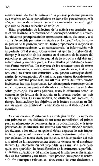 204 LA NOTICIA COMO DISCURSO
manera usual de leer la noticia en la prensa: podemos presumir
que muchos artículos periodísticos se leen sólo parcialmente. Más
aún, el tiempo de lectura a menudo se encuentra tan restringido
que sólo se lee una selección de artículos.
Estas propiedades de la lectura de la noticia son cruciales para
la explicación de la estructura del discurso periodístico: el ámbito,
la relevancia jerárquica de los ítems informativos, favorece y a la
vez es favorecida por estas estrategias de lectura. Incluso la lectu-
ra parcial de la primera parte del texto proporciona la mayoría de
las macroproposiciones y, en consecuencia, la información más
importante del discurso. Observamos así que la distribución del
tiempo y la atención de los lectores en el contexto de la lectura del
periódico es una explicación parcial de la estructura del discurso
informativo y muestra porqué los artículos periodísticos tienen
esta forma específica. La mayoría de los restantes tipos de textos
impresos (novelas, cuentos, manuales, libros de texto, instruccio-
nes, etc.) no tienen esta estructura y no poseen estrategias domi-
nantes de lectura parcial. Al contrario, para ciertos tipos de textos,
como las novelas policíacas, las últimas partes del texto pueden
incluso ser las más importantes. Lo mismo puede sostenerse de las
conclusiones o las partes dedicadas al debate en los artículos
sobre psicología. En otras palabras, tanto la estructura como las
estrategias de lectura de la noticia en la prensa pueden ser más
bien específicas. Las limitaciones, no obstante, son sociales; el
tiempo, la situación y los objetivos de la lectura controlan en últi-
ma instancia los límites de la variación en la distribución de la
atención.
La comprensión. Puesto que las estrategias de lectura se focali-
zan primero en los titulares de un texto periodístico, el primer
paso en el proceso de comprensión es la decodificación y la inter-
pretación de los titulares. De acuerdo con nuestro modelo teórico,
los titulares y los títulos en general deben expresar lo más impor-
tante o la parte más relevante de la macroestructura del artículo
periodístico. En forma ideal, por lo tanto, son la expresión del más
alto nivel de la macroestructura según se expresa en el encabeza-
miento. La interpretación del propio titular es similar a la de cual-
quier otra aparición: la decodificación de la estructura superficial,
el análisis sintáctico y (al mismo tiempo) la interpretación semán-
tica de las palabras y las frases. Este proceso presupone la activa-
ción de conceptos relevantes, estructuras de conocimientos. o
 