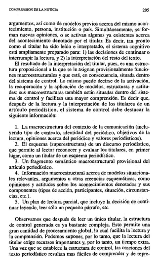 COMPRENSION DE LA NOTICIA 205
argumentos, así como de modelos previos acerca del mismo acon-
tecimiento, persona, institución o país. Simultáneamente, se for-
man nuevas opiniones, o se activan algunas ya existentes acerca
del acontecimiento denotado por el titular. Es decir, tan pronto
como el titular ha sido leído e interpretado, el sistema cognitivo
está ampliamente preparado para: 1) las decisiones de continuar o
interrumpir la lectura, y 2) la interpretación del resto del texto.
El resultado de la interpretación del titular, pues, es una estruc-
tura proposicional a la que se le asignan provisionalmente funcio-
nes macroestructurales y que está, en consecuencia, situada dentro
del sistema de control. Lo mismo puede decirse de la activación,
la recuperación y la aplicación de modelos, estructuras y actitu-
des: sus macroestructuras también están situadas dentro del siste-
ma de control y facilitan una mayor comprensión. Es decir que,
después de la lectura y la interpretación de los titulares de un
artículo periodístico, el sistema de control debe destacar la
siguiente información:
1. La macroestructura del contexto de la comunicación (inclu-
yendo tipo de contexto, identidad del periódico, objetivos dé la
lectura, opiniones acerca del periódico y valores periodísticos).
2. El esquema (superestructura) de un discurso periodístico,
que permite al lector reconocer y evaluar los titulares, en primer
lugar, como un titular de un esquema periodístico.
3. Un fragmento semántico macroestructural provisional del
artículo periodístico.
4. Información macroestructural acerca de modelos situaciona-
les relevantes, argumentos u otras creencias esquemáticas, como
opiniones y actitudes sobre los acontecimientos denotados y sus
componentes (tipos de acción, participantes, situación, circunstan-
cias, etc.).
5. Un plan de lectura parcial, que incluye la decisión de conti-
nuar leyendo, leer sólo un pequeño párrafo, etc.
Observamos que después de leer un único titular, la estructura
de control generada es ya bastante compleja. Esto permite una
gran cantidad de procesamiento global, lo cual facilita la lectura y
la comprensión. Podemos suponer, por lo tanto, que la lectura del
titular exige recursos importantes y, por lo tanto, un tiempo extra.
Una vez que se establece la estructura de control, las oraciones del
texto periodístico resultan mas fáciles de comprender y de repre-
 