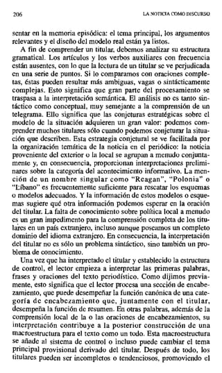 206 LA NOTICIA COMO DISCURSO
sentar en la memoria episódica: el tema principal, los argumentos
relevantes y el diseño del modelo real están ya listos.
A fin de comprender un titular, debemos analizar su estructura
gramatical. Los artículos y los verbos auxiliares con frecuencia
están ausentes, con lo que la lectura de un titular se ve perjudicada
en una serie de puntos. Si lo comparamos con oraciones comple-
tas, éstas pueden resultar más ambiguas, vagas o sintácticamente
complejas. Esto significa que gran parte del procesamiento se
traspasa a la interpretación semántica. El análisis no es tanto sin-
táctico como conceptual, muy semejante a la comprensión de un
telegrama. Ello significa que las conjeturas estratégicas sobre el
modelo de la situación adquieren un gran valor: podemos com-
prender muchos titulares sólo cuando podemos conjeturar la situa-
ción que describen. Esta estrategia conjetural se ve facilitada por
la organización temática de la noticia en el periódico: la noticia
proveniente del exterior o la local se agrupan a menudo conjunta-
mente y, en consecuencia, proporcionan interpretaciones prelimi-
nares sobre la categoría del acontecimiento informativo. La men-
ción de un nombre singular como "Reagan", "Polonia" o
"Líbano" es frecuentemente suficiente para rescatar los esquemas
o modelos adecuados. Y la información de estos modelos o esque-
mas sugiere qué otra información podemos esperar en la oración
del titular. La falta de conocimiento sobre política local a menudo
es un gran impedimento para la comprensión completa de los titu-
lares en un país extranjero, incluso aunque poseamos un completo
dominio del idioma extranjero. En consecuencia, la interpretación
del titular no es sólo un problema sintáctico, sino también un pro-
blema de conocimiento.
Una vez que ha interpretado el titular y establecido la estructura
de control, el lector empieza a interpretar las primeras palabras,
frases y oraciones del texto periodístico. Como dijimos previa-
mente, esto significa que el lector procesa una sección de encabe-
zamiento, que puede desempeñar la función canónica de una cate-
goría de encabezamiento que, juntamente con el titular,
desempeña la función de resumen. En otras palabras, además de la
comprensión local de la o las oraciones de encabezamientos, su
interpretación contribuye a la posterior construcción de una
macroestructura para el texto como un todo. Esta macroestructura
se añade al sistema de control o incluso puede cambiar el tema
principal provisional derivado del titular. Después de todo, los
titulares pueden ser incompletos o tendenciosos, promoviendo el
 