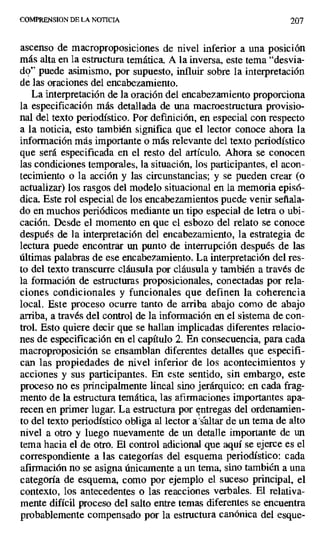 COMPRENSION DF. LA NOTICIA 207
ascenso de macroproposiciones de nivel inferior a una posición
más alta en la estructura temática. A la inversa, este tema "desvia-
do" puede asimismo, por supuesto, influir sobre la interpretación
de las oraciones del encabezamiento.
La interpretación de la oración del encabezamiento proporciona
la especificación más detallada de una macroestructura provisio-
nal del texto periodístico. Por definición, en especial con respecto
a la noticia, esto también significa que el lector conoce ahora la
información más importante o más relevante del texto periodístico
que será especificada en el resto del artículo. Ahora se conocen
las condiciones temporales, la situación, los participantes, el acon-
tecimiento o la acción y las circunstancias; y se pueden crear (o
actualizar) los rasgos del modelo situacional en la memoria episó-
dica. Este rol especial de los encabezamientos puede venir señala-
do en muchos periódicos mediante un tipo especial de letra o ubi-
cación. Desde el momento en que el esbozo del relato se conoce
después de la interpretación del encabezamiento, la estrategia de
lectura puede encontrar un punto de interrupción después de las
últimas palabras de ese encabezamiento. La interpretación del res-
to del texto transcurre cláusula por cláusula y también a través de
la formación de estructuras proposicionales, conectadas por rela-
ciones condicionales y funcionales que definen la coherencia
local. Este proceso ocurre tanto de arriba abajo como de abajo
arriba, a través del control de la información en el sistema de con-
trol. Esto quiere decir que se hallan implicadas diferentes relacio-
nes de especificación en el capítulo 2. En consecuencia, para cada
macroproposición se ensamblan diferentes detalles que especifi-
can las propiedades de nivel inferior de los acontecimientos y
acciones y sus participantes. En este sentido, sin embargo, este
proceso no es principalmente lineal sino jerárquico: en cada frag-
mento de la estructura temática, las afirmaciones importantes apa-
recen en primer lugar. La estructura por entregas del ordenamien-
to del texto periodístico obliga al lector a'sáltar de un tema de alto
nivel a otro y luego nuevamente de un detalle importante de un
tema hacia el de otro. El control adicional que aquí se ejerce es el
correspondiente a las categorías del esquema periodístico: cada
afirmación no se asigna únicamente a un tema, sino también a una
categoría de esquema, como por ejemplo el suceso principal, el
contexto, los antecedentes o las reacciones verbales. El relativa-
mente difícil proceso del salto entre temas diferentes se encuentra
probablemente compensado por la estructura canónica del esque-
 
