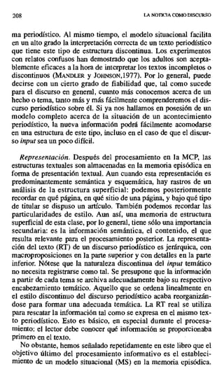 208 LA NOTICIA COMO DISCURSO
ma periodístico. Al mismo tiempo, el modelo situacional facilita
en un alto grado la interpretación correcta de un texto periodístico
que tiene este tipo de estructura discontinua. Los experimentos
con relatos confusos han demostrado que los adultos son acepta-
blemente eficaces a la hora de interpretar los textos incompletos o
discontinuos (MANDLER y JOHNsoN,1977). Por lo general, puede
decirse con un cierto grado de fiabilidad que, tal como sucede
para el discurso en general, cuanto más conocemos acerca de un
hecho o tema, tanto más y más fácilmente comprenderemos el dis-
curso periodístico sobre él. Si ya nos hallamos en posesión de un
modelo completo acerca de la situación de un acontecimiento
periodístico, la nueva información podrá fácilmente acomodarse
en una estructura de este tipo, incluso en el caso de que el discur-
so input sea un poco difícil.
Representación. Después del procesamiento en la MCP, las
estructuras textuales son almacenadas en la memoria episódica en
forma de presentación textual. Aun cuando esta representación es
predominantemente semántica y esquemática, hay rastros de un
análisis de la estructura superficial: podemos posteriormente
recordar en qué página, en qué sitio de una página, y bajo qué tipo
de titular se dispuso un artículo. También podemos recordar las
particularidades de estilo. Aun así, una memoria de estructura
superficial de esta clase, por lo general, tiene sólo una importancia
secundaria: es la información semántica, el contenido, el que
resulta relevante para el procesamiento posterior. La representa-
ción del texto (RT) de un discurso periodístico es jerárquica, con
macroproposiciones en la parte superior y con detalles en la parte
inferior. Nótese que la naturaleza discontinua del input temático
no necesita registrarse como tal. Se presupone que la información
a partir de cada tema se archiva adecuadamente bajo su respectivo
encabezamiento temático. Aquello que se ordena linealmente en
el estilo discontinuo del discurso periodístico acaba reorganizán-
dose para formar una adecuada temática. La RT real se utiliza
para rescatar la información tal como se expresa en el mismo tex-
to periodístico. Esto es básico, en especial durante el procesa-
miento: el lector debe conocer qué información se proporcionaba
primero en el texto.
No obstante, hemos señalado repetidamente en este libro que el
objetivo último del procesamiento informativo es el estableci-
miento de un modelo situacional (MS) en la memoria episódica.
 