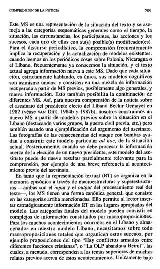 COMPRENSION DE LA NOTICIA 209
Este MS es una representación de la situación del texto y se ase-
meja a las categorías esquemáticas generales como el tiempo, la
situación, las circunstancias, los participantes, las acciones y los
sucesos, cada uno de ellos con su(s) posible(s) modificador(es).
Para el discurso periodístico, la comprensión frecuentemente
implica la recuperación y la actualización de modelos existentes:
cuando leemos en los periódicos cosas sobre Polonia, Nicaragua o
el Líbano, frecuentemente ya conocemos la situación, y el texto
actual agrega información nueva a este MS. Dado que cada situa-
ción, estrictamente hablando, es única, sus modelos cognitivos
son asimismo únicos, y consisten en una mezcla de información
recuperada a partir de MS previos, posiblemente algo generales, y
nueva información. Esto también posibilita la combinación de
diferentes MS. Así, para nuestra comprensión de la noticia sobre
el asesinato del presidente electo del Líbano Bechir Gemayel en
1982 (véase ver Dux, 1984b y 1987b), nosotros construimos un
nuevo MS a partir de modelos previos sobre la situación en el
Líbano (destacando varios grupos, la guerra civil previa, etc.) pero
también usando una ejemplificación del argumento del asesinato.
Las fotografías de las consecuencias del ataque con bombas ayu-
dan a construir este modelo particular ad hoc, de la situación
actual. Posteriormente, cuando se debe procesar la información
acerca de la elección de un nuevo presidente, este modelo del ase-
sinato puede de nuevo resultar parcialmente relevante para la
comprensión, por ejemplo de una breve referencia al aconteci-
miento previo del asesinato.
En tanto que la representación textual (RT) se organiza en la
memoria episódica a través de macroestructuras y superestructu-
ras —ambas son el input y el output del procesamiento real del
texto—, los MS tienen una forma canónica general, que consiste
en las categorías arriba mencionadas. Ello permite al lector inser-
tar estratégicamente información RT en los lugares apropiados del
modelo. Las categorías finales del modelo pueden consistir en
complejos de información constituidos por macroproposiciones.
Para los muchos acontecimientos ocurridos en el Líbano y alma-
cenados en nuestro modelo Líbano, necesitamos sobre todo
macroproposiciones totales que organicen estos sucesos, por
ejemplo proposiciones del tipo "Hay conflictos armados entre
diferentes facciones cristianas", o "La OLP abandona Beirut", las
cuales, a menudo, corresponden a los temas superiores de muchos
relatos previos acerca de estos acontecimientos. Unicamente bajo
 