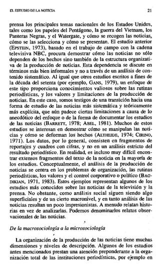 EL. ESTUDIO DE LA NOTICIA 21
prensa los principales temas nacionales de los Estados - Unidos,
tales como los papeles del Pentágono, la guerra del Vietnam, los
Panteras Negras, y el Watergate, y cómo se recogen las noticias,
cómo se las selecciona y cómo se presentan. El estudio anterior
(EPSTEIN, 1973), basado en el trabajo de campo con la cadena
televisiva NBC, procura demostrar cómo las noticias no sólo
dependen de los hechos sino también de la estructura organizati-
va de la producción de noticias. Esta dependencia se discute en
términos más bien informales y no a través de un análisis de con-
tenido sistemático. Al igual que otros estudios escritos a fines de
la década del setenta (por ejemplo, Gis, 1979), un enfoque de
este tipo proporciona conocimientos valiosos sobre las rutinas
periodísticas, y los valores y limitaciones de la producción de
noticias. En este caso, somos testigos de una transición hacia una
forma de estudio de las noticias más sistemática y teóricamente
más explícita, que aún padece ciertas limitaciones a causa de lo
anecdótico del enfoque o de la forma de documentar los estudios
de las noticias (BARRETr, 1978; ABEL, 1981). Muchos de estos
estudios se interesan en demostrar cómo se manipulan las noti-
cias y cómo se deforman los hechos (ALTHEIDE, 1974; CIRINO,
1971). Los datos, por lo general, consisten en fragmentos de
reportajes y cuadros con cifras, y no en un análisis estricto del
resultado periodístico. En realidad, es incluso muy difícil encon-
trar extensos fragmentos del texto de la noticia en la mayoría de
los estudios. Conceptualmente, el análisis de la producción de
noticias se centra en los problemas de organización, las rutinas
periodísticas, los valores y el control corporativo o político (BAc-
DIICI,kN, 1971, 1983). Estos ejemplos representan algunos de los
estudios más conocidos sobre las noticias de la televisión y la
prensa. No obstante, como análisis social siguen siendo algo
superficiales y de un cierto macronivel, y en tanto análisis de las
noticias resultan un poco impresionistas. A menudo relatan histo-
rias en vez de analizarlas. Podemos denominarlos relatos obser-
vacionales de las noticias.
De la macrosociología a la microsociología
La organización de la producción de las noticias tiene muchas
dimensiones y niveles de. descripción. Algunos de los estudios
antes mencionados prestan- una atención preponderante a la orga-
nización total de las instituciones periodísticas, por ejemplo en
 