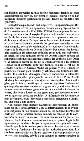 210 LA NOTICIA COMO DISCURSO
condiciones especiales resulta posible recuperar detalles de estos
acontecimientos previos, por ejemplo, cuando todavía no se han
integrado modelos particulares previos dentro de modelos más
generales.
Recordemos que los MS son subjetivos. En oposición a las RT,
también caracterizan las opiniones personales y grupales acerca
ele los acontecimientos (VAN DIJK, 1982b). En este punto, las acti-
tudes generales y las ideologías llegan a incidir sobre la represen-
tación de los acontecimientos presentes: las opiniones proceden
de la nueva información input sobre los acontecimientos presen-
tes y se forman bajo el control de las opiniones generales activas
(por ejemplo, acerca de asesinatos) y las actitudes (por ejemplo,
acerca de la situación en Oriente Medio). Por último, las ideolo-
gías organizan las diferentes actitudes en un todo más coherente.
Es decir, nuestras actitudes acerca de Oriente Medio pueden ser
coherentes con nuestras actitudes acerca del conflicto Este-Oeste
y las actitudes acerca del rol de la Unión Soviética y los Estados
Unidos en el conflicto. Esto nos permite evaluar el rol de los
Estados Unidos en Oriente Medio en general y en el Líbano en
particular. Incluso para modelos y actitudes completamente dife-
rentes, la estructura ideológica confiere coherencia a diferentes
opiniones generales, por ejemplo, acerca de la OLP en Oriente
Medio y los inmigrantes extranjeros en Amsterdam. Las ideolo-
gías, por lo tanto, constituyen el marco cognitivo fundamental
que organiza nuestros esquemas, argumentos y actitudes. Repre-
sentan nuestras visiones generales de la sociedad e incluyen los
temas, objetivos e intereses más generales, que nuevamente con-
trolan nuestras prácticas sociales. A diferencia de los modelos
más personales, estas ideologías específicas pertenecen a un gru-
po, una clase o una cultura.
Aun cuando estos marcos evaluativos desempeñan un impor-
tante rol en el procesamiento y en la determinación de la evalua-
ción subjetiva de las noticias acerca de los acontecimientos por
parte del lector, también pueden cambiar en función de la cons-
trucción de nuevos modelos. Una información nueva puede pro-
vocar en los lectores ciertas reevaluaciones, en primer lugar de las
opiniones particulares, luego de opiniones más generales —en
caso de que la información posterior sea coherente con la nueva
opinión— y finalmente incluso de las actitudes generales. Los
cambios mencionados en último lugar son más complicados y por
lo tanto más difíciles, debido a que suponen la reestructuración de
 