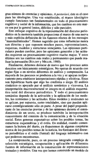COMPRENSION DE LA NOTICIA 211
gran número de creencias y opiniones. A posteriori, éste es el caso
para las ideologías. Una vez establecido, el marco ideológico
cumple funciones tan fundamentales en todo el procesamiento
cognitivo y social de la información, que los cambios en este mar-
co son por lo general lentos, difíciles y sólo parciales.
Este enfoque cognitivo de la representación del discurso perio-
dístico en la memoria también proporciona el marco de una nueva
y más explícita definición de los famosos efectos de los mensajes
"massmediatizados". Hemos sugerido que estas influencias nunca
son directas y que suponen muchos pasos, representaciones,
esquemas, modelos y estructuras semejantes. Las opiniones parti-
culares pueden cambiar, pero las opiniones generales y las actitu-
des requieren un procesamiento cognitivo mucho mayor. Y estos
últimos son los cambios más reales y permanentes que puede rea-
lizar la persuasión (RoLorF y MILLER, 1980).
Finalmente, debemos destacar de nuevo que los procesos antes
descritos son básicamente estratégicos. No operan de acuerdo con
reglas fijas o en niveles diferentes de análisis y comprensión. La
mayoría de los procesos se producen a la vez y se apoyan recípro-
camente para establecer interpretaciones rápidas y efectivas. Estas
son hipotéticas hasta que algo las confirma o niega. El análisis
sintáctico es apoyado por el análisis semántico y viceversa. La
interpretación macroestructural se integra en el análisis esquemá-
tico total del discurso periodístico. Y todo el procesamiento
semántico depende de la activación y la aplicación de los mode-
los, los resúmenes y las actitudes. Estos modelos y resúmenes no
se aplican, por supuesto, como totalidades, sino que pueden apli-
carse estratégicamente sólo en parte. A pesar del papel preponde-
rante de las creencias previas y de las opiniones durante el enten-
dimiento de un texto, se produce también la interpretación
concomitante del contexto de la comunicación y de la situación
social. Estos generan expectativas sobre los posibles temas, las
estructuras esquemáticas y el estilo. En realidad, cuando comen-
zamos la lectura del diario, ya disponemos de algunas conjeturas
acerca de los posibles temas de la noticia, los'formatos del discur-
so periodístico o el estilo (formal) del lenguaje informativo con
que podemos encontrarnos.
La comprensión, pues, es un proceso integrado complejo de
selección estratégica, recuperación y aplicación de diferentes
fuentes de información en la construcción de representaciones
textuales y modelos. Una vez que hemos construido un modelo de
 