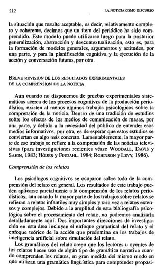 2i2 LA NOTICIA COMO DISCURSO
la situación que resulte aceptable, es decir, relativamente comple-
to y coherente, decimos que un ítem del periódico ha sido com-
prendido. Este modelo puede utilizarse luego para la posterior
generalización, abstracción y descontextualización, esto es, para
la formación de modelos generales, argumentos y actitudes, por
una parte, y para la planificación cognitiva y la ejecución de la
acción y conversación futuras, por otra.
BREVE REVISION DE LOS RESULTADOS EXPERIMENTALES
DE LA COMPRENSION DE LA NOTICIA
Aun cuando no disponemos de pruebas experimentales siste-
máticas acerca de los procesos cognitivos de la producción perio-
dística, existen al menos algunos trabajos psicológicos sobre la
comprensión de la noticia. Dentro de una tradición de estudios
sobre los efectos de los medios de comunicación de masas, por
una parte, y debido a la necesidad del público de entender esos
medios informativos, por otra, es de esperar que estos estudios se
conviertan en algo más concreto. Lamentablemente, la mayor par-
te de ese trabajo se refiere a la comprensión de las noticias televi-
sivas (para investigaciones recientes véase WoODALL, DAVIS y
SAI11r4, 1983; HÓIJER y FYNDAnL, 1984; RoBIrvsoN y LEv', 1986).
Comprensión de los relatos
Los psicólogos cognitivos se ocuparon sobre todo de la com-
prensión del relato en general. Los resultados de este trabajo pue-
den aplicarse parcialmente a la comprensión de los relatos perio-
dísticos, aun cuando la mayor parte de los trabajos sobre relatos se
refieran a relatos infantiles muy simples y rara vez a relatos exten-
sos y complejos. Debido a la amplitud de esta bibliografía psico-
lógica sobre el procesamiento del relato, no podremos analizarla
detalladamente aquí. Dos importantes direcciones de investiga-
ción en esta área incluyen el enfoque gramatical del relato y el
enfoque teórico de la acción que predomina en los trabajos de
inteligencia artificial sobre simulación del relato.
Los gramáticos del relato creen que los lectores u oyentes de
los relatos hacen uso de algún tipo de gramática narrativa cuan-
do comprenden los relatos, en gran medida del mismo modo en
que utilizan una gramática lingüística para comprender proposi-
 