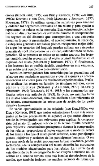 COMPRENSION DE LA NOTICIA 213
ciones (RuMELHART, 1975; VAN DIJK y K[NTSCH, 1978; VAN DuK,
1980a; KINTSCH Y VAN DIJK,1975; MANDLER y JOHNSON, 1977;
MANDLER, 1978). Se utilizan categorías narrativas para analizar
y ordenar los segmentos textuales de un relato y para ayudar a
representar los relatos en la memoria. Esta estructuración adicio-
nal de un discurso también es relevante durante la recuperación:
los segmentos del discurso que corresponden a una categoría
narrativa (como la presentación, el acontecimiento, la reacción,
o categorías generales similares) pueden recuperarse mejor debi-
do a que los usuarios del lenguaje pueden utilizar sus categorías
gramaticales del relato como un elemento estandarizado de recu-
peración. Si se presenta un relato en un orden azaroso, los lecto-
res también podrán reconstruir el orden original basándose en el
esquema del relato (MANDLER y JOHNSON, 1977). Y, finalmente,
a los lectores les es posible decidir, basándose en este esquema,
si un relato está completo o bien estructurado.
Todos los investigadores han sostenido que las gramáticas del
relato no son verdaderas gramáticas y que ni siquiera es necesa-
rio tenerlas en cuenta para los resultados experimentales. Prefie-
ren analizar los relatos en función de términos teóricos, como
planes y objetivos (SCHANK y ABELSON,l977; BLACK y
WILENSKY, 1979; WILENSKY, 1978, 1983; y los comentarios rea-
lizados sobre este artículo de 1983). Es decir, no analizan tanto
los relatos como discursos, sino que analizan a los referentes de
los relatos, concretamente las estructuras de acción de los parti-
cipantes humanos.
En varias oportunidades se ha señalado (vAN DIJK,1980c; VAN
DIJK y KINTSCH, 1983) que ambas orientaciones 1) son más seme-
jantes de lo que generalmente se supone; 2) que ambas direccio-
nes de la investigación son relevantes para explicar la compren-
sión del relato. El enfoque teórico de la acción resulta necesario
para explicar el conocimiento presupuesto durante la comprensión
de los relatos: proporciona al lector esquemas o modelos acerca
de los temas a los que el relato puede referirse, como por ejemplo
planes, objetivos y acciones de los participantes humanos. O sea
que una teoría de la acción proporciona la base semántica general
(referencial) de la comprensión del relato: describe las estructuras
de los modelos situacionales para los relatos. La ilustración de
esta dirección de la investigación la constituyen a menudo no los
relatos en el sentido estricto, sino más bien las descripciones de la
acción, que también incluyen las muchas acciones de rutina que
 