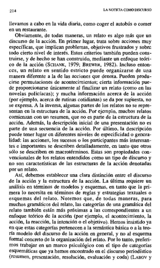 2I4 LA NOTICIA COMO DISCURSO
llevamos a cabo en la vida diaria, como coger el autobús o comer
en un restaurante.
Obviamente, de todas maneras, un relato es algo más que un
discurso de la acción. En primer lugar, trata sobre acciones muy
específicas, que implican problemas, objetivos frustrados y sobre
todo cierto nivel de interés. Estos criterios también pueden cons-
truirse, y de hecho se han construido, mediante un enfoque teóri-
co de la acción (ScIIANK, 1979; BREWER, 1982). Incluso enton-
ces, un relato en sentido estricto puede organizarse de una
manera diferente a la de las acciones que denota. Pueden produ-
cirse permutaciones de acontecimientos; cierta información pue-
de proporcionarse únicamente al finalizar un relato (como en las
novelas policíacas); y mucha información acerca de la acción
(por ejemplo, acerca de rutinas cotidianas) se da por supuesta, no
se expresa. A la inversa, algunas partes de los relatos no se repre-
sentan en la estructura de la acción. Por ejemplo, muchos relatos
comienzan con un resumen, que no es parte de la estructura de la
acción. Además, la descripción inicial de una presentación no es
parte de una secuencia de la acción. Por último, la descripción
puede tener lugar en diferentes niveles de especificidad o genera-
lidad: las acciones, los sucesos o los participantes más interesan-
tes e importantes se describen detalladamente, en tanto que otros
sólo se describen en macrotérminos. Estas son propiedades con-
vencionales de los relatos entendidos como un tipo de discurso y
no son características de las estructuras de la acción denotadas
por un relato.
Así, debemos establecer una clara distinción entre el discurso
de la acción y la estructura de la acción. La última requiere un
análisis en términos de modelos y esquemas, en tanto que la pri-
mera lo necesita en términos de reglas y estrategias textuales o
esquemas del relato. Notemos que, de todas maneras, para
muchos gramáticos del relato, las categorías de una gramática del
relato también están más próximas a las correspondientes a un
enfoque teórico de la acción (por ejemplo, el acontecimiento, la
acción, la reacción, la intención o el objetivo). Hemos insistido ya
en que estas categorías pertenecen a la semántica básica o a la teo-
ría modelo del discurso de la acción en general, y no al esquema
formal concreto de la organización del relato. Por lo tanto, preferi-
mos trabajar en un marco psicológico con el tipo de categorías
esquemáticas que ya hemos encontrado en el discurso periodístico
(resumen, presentación, resolución, evaluación y coda) (LAnov y
 