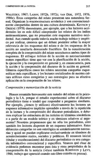 COMPRENSION DE LA NOTICIA 215
WALETZKY, 1967; LABOV, 1972b, 1972c; VAN DUK, 1972, 1976,
1980c). Estas categorías del relato presentan una naturaleza for-
mal. Organizan la macroestructura semántica y son convencional-
mente compartidas dentro de una cultura determinada. KFNTSCH y
GREENE (1978) demostraron, por ejemplo, que a los lectores occi-
dentales les es más difícil comprender los relatos de los indios
norteamericanos, que no presentan este esquema narrativo occi-
dental. Aun cuando queda todavía mucho trabajo teórico y empíri-
co por realizar, creemos que un debate posterior sobre la mayor
relevancia de los esquemas del relato o de los esquemas de la
acción no resultaría demasiado fructífero. En la consideración
completa de la comprensión del relato necesitamos ambos tipos de
esquemas. El enfoque teórico de la acción es necesariamente
menos específico: tiene que ver con la planificación de la acción,
la ejecución y la comprensión en general y, en consecuencia, para
la acción y la comprensión del discurso de la acción en general.
Géneros específicos como los relatos necesitan categorías esque-
máticas más específicas, y los lectores socializados de nuestra cul-
tura utilizan estas categorías y sus estrategias para su efectiva
aplicación en la comprensión de los relatos.
Comprensión y memorización de la noticia
Hemos resumido brevemente este estudio del relato en la psico-
logía y la I.A. porque el estudio experimental sobre el discurso
periodístico tiene o tendrá que responder a preguntas similares.
Por ejemplo, ¿tienen (y utilizan) efectivamente los lectores un
esquema informativo implícito aprendido a través de la repetición
de la lectura y la comprensión del discurso periodístico, o debe-
mos explicar las estructuras de las noticias en términos semánticos
o a partir de un modelo teórico y en términos relativos al argu-
mento? Nosotros proponemos que no sólo los periodistas, sino
también los lectores disponen de un esquema informativo. Estas
diferentes categorías no son ontológica ni semánticamente necesa-
rias y quizá no puedan explicarse exclusivambnte en términos de
acontecimientos reales, sociales y políticos. El resumen inicial
(titular y encabezamiento) del discurso periodístico es una catego-
ría informativa convencional y específica. Veamos qué clase de
evidencia podemos encontrar para ésta y otras propiedades de la
comprensión de la noticia (véase también ROBINSON y LEVY,
1986; trabajo que apareció cuando este libro entraba en prensa).
 