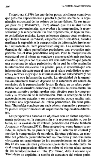 216 LA NOTICIA COMO DISCURSO
THORNDYKE (1979) fue uno de los pocos psicólogos cognitivos
que pusieron explícitamente a prueba hipótesis acerca de la orga-
nización estructural de los relatos de los periódicos. En sus traba-
jos previos (THORNDYKE, 1977) afirmó que los relatos tienen
esquemas convencionales, que ayudan a la comprensión, la repre-
sentación y la recuperación. En este experimento, se leyó un rela-
to periodístico estándar. Luego se leyeron algunas otras versiones,
que tenían formas narrativas, esquemáticas o temáticas, creadas
mediante la supresión o la transposición de información irrelevan-
te o redundante del ítem periodístico original. Las versiones con-
densadas del relato periodístico produjeron una evocación más
perfecta que el ítem periodístico original. Pero la reorganización
estructural por sí misma no conduce a una evocación más perfecta
cuando se compara con versiones del ítem informativo que poseen
una estructura de relato periodístico de la cual ha sido suprimida
la información irrelevante. En general, pues, se descubrió que una
información relevante para el tema en el relato periodístico se pro-
cesa y reevoca mejor que la información de los antecedentes y del
contexto u otra información extraña. La efectividad de la organi-
zación estructural también depende de la naturaleza del contenido
semántico de la perspectiva del lector. Es decir, en un relato perio-
dístico con desarrollos históricos y relaciones de causa-efecto, un
esquema narrativo podría resultar más efectivo para la compren-
sión y la evocación de la información. Para la descripción de los
acontecimientos actuales y sus consecuencias, puede resultar más
relevante una organización del relato periodístico. En otras pala-
bras. Thorndyke concluye que cada género, contenido y perspecti-
va pueden requerir modelos de organización esquemática diferen-
tes.
Las perspectivas basadas en objetivos son un factor especial-
mente poderoso en la comprensión y la representación y, por lo
tanto, en la evocación de relatos periodísticos (véase también
ANDERSON y PICHERT,197S). Esta perspectiva, como hemos suge-
rido, se representa en primer lugar en el sistema de control y
preside la comprensión de un relato. En otras palabras, un mag-
nate del petróleo presumiblemente no feminista y uno feminista
efectuarán un seguimiento de los acontecimientos en el Irán de
hoy en día con intereses y creencias presuntamente diferentes, lo
cual creará perspectivas diferentes sobre el mismo relato acerca
de los acontecimientos en Irán. Por último, deberá notarse que
Thomdyke no explícita la noción de estructura del relato perio-
 