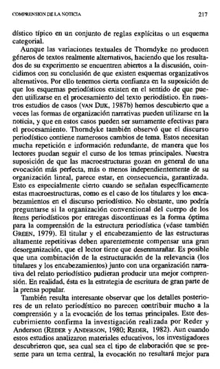 COMPRENSION DE LA NOTICIA 217
dístico típico en un conjunto de reglas explícitas o un esquema
categorial.
Aunque las variaciones textuales de Thorndyke no producen
géneros de textos realmente alternativos, haciendo que los resulta-
dos de su experimento se encuentren abiertos a la discusión, coin-
cidimos con su conclusión de que existen esquemas organizativos
alternativos. Por ello tenemos cierta confianza en la suposición de
que los esquemas periodísticos existen en el sentido de que pue-
den utilizarse en el procesamiento del texto periodístico. En nues-
tros estudios de casos (vAN DUUK, 1987b) hemos descubierto que a
veces las formas de organización narrativas pueden utilizarse en la
noticia, y que en estos casos pueden ser sumamente efectivas para
el procesamiento. Thorndyke también observó que el discurso
periodístico contiene numerosos cambios de tema. Estos necesitan
mucha repetición e información redundante, de manera que los
lectores puedan seguir el curso de los temas principales. Nuestra
suposición de que las macroestructuras gozan en general de una
evocación más perfecta, más o menos independientemente de su
organización lineal, parece estar, en consecuencia, garantizada.
Esto es especialmente cierto cuando se señalan específicamente
estas macroestructuras, como es el caso de los titulares y los enca-
bezanmientos en el discurso periodístico. No obstante, uno podría
preguntarse si la organización convencional del cuerpo de los
ítems periodísticos por entregas discontinuas es la forma óptima
para la comprensión de la estructura periodística (véase también
GREEN, 1979). El titular y el encabezamiento de las estructuras
altamente repetitivas deben aparentemente compensar una gran
desorganización, que el lector tiene que desenmarañar. Es posible
que una combinación de la estructuración de la relevancia (los
titulares y los encabezamientos) junto con una organización narra-
tiva del relato periodístico pudieran producir una mejor compren-
sión. En realidad, ésta es la estrategia de escritura de gran parte de
la prensa popular.
También resulta interesante observar que los detalles posterio-
res de un relato periodístico no parecen contribuir mucho a la
comprensión y a la evocación de los temas principales. Este des-
cubrimiento confirma la investigación realizada por Reder y
Anderson (REDER y ANDFRsoN, 1980; REDER, 1982). Aun cuando
estos estudios analizaron materiales educativos, los investigadores
descubrieron que, sea cual sea el tipo de elaboración que se pre-
sente para un tema central, la evocación no resultará mejor para
 