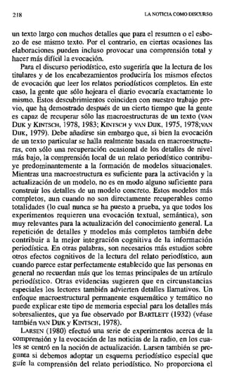 218 LA NOTICIA COMO DISCURSO
un texto largo con muchos detalles que para el resumen o el esbo-
zo de ese mismo texto. Por el contrario, en ciertas ocasiones las
elaboraciones pueden incluso provocar una comprensión total y
hacer más difícil la evocación.
Para el discurso periodístico, esto sugeriría que la lectura de los
titulares y de los encabezamientos producirla los mismos efectos
de evocación que leer los relatos periodísticos completos. En este
caso, la gente que sólo hojeara el diario evocaría exactamente lo
mismo. Estos descubrimientos coinciden con nuestro trabajo pre-
vio, que ha demostrado después de un cierto tiempo que la gente
es capaz de recuperar sólo las macroestructuras de un texto (vAN
Dux y KINTSCH, 1978, 1983; KINTSCI-I y VAN Dux, 1975, 1978;vAN
Dux, 1979). Debe añadirse sin embargo que, si bien la evocación
de un texto particular se halla realmente basada en macroestructu-
ras, con sólo una recuperación ocasional de los detalles de nivel
más bajo, la comprensión local de un relato periodístico contribu-
ye predominantemente a la formación de modelos situacionales.
Mientras una macroestructura es suficiente para la activación y la
actualización de un modelo, no es en modo alguno suficiente para
construir los detalles de un modelo concreto. Estos modelos más
completos, aun cuando no son directamente recuperables como
totalidades (lo cual nunca se ha puesto a prueba, ya que todos los
experimentos requieren una evocación textual, semántica), son
muy relevantes para la actualización del conocimiento general. La
repetición de detalles y modelos más completos también debe
contribuir a la mejor integración cognitiva de la información
periodística. En otras palabras, son necesarios más estudios sobre
otros efectos cognitivos de la lectura del relato periodístico, aun
cuando parece estar perfectamente establecido que las personas en
general no recuerdan más que los temas principales de un artículo
periodístico. Otras evidencias sugieren que en circunstancias
especiales los lectores también advierten detalles llamativos. Un
enfoque macroestructural permanente esquemático y temático no
puede explicar este tipo de memoria especial para los detalles más
sobresalientes, que ya fue observado por BAtETT (1932) (véase
también VAN Dux y KINTSCH, 1978).
LARSEN (1980) efectuó una serie de experimentos acerca de la
comprensión y la evocación de las noticias de la radio, en los cua-
les se centró en la noción de actualización. Larsen también se pre-
gunta si debemos adoptar un esquema periodístico especial que
guíe la comprensión del relato periodístico. No proporciona el
 