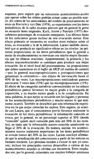 COMPRENSION DE LA NOTICIA 219
esquema, pero sugiere que las estructuras acontecimiento-acción
que operan sobre los relatos podrían actuar como un posible mar-
co. En contra de los antecedentes del modelo de procesamiento de
texto de KurrscH y vAN Dmc (1978), su experimento con los ítems
periodísticos de la radio muestra primero que en general la gente
no recuerda ítems originales. KATz, ADONI y PARN ^ss (1977) des-
cubrieron porcentajes de evocación semejantes. Los últimos ítems
de los noticiarios gozan incluso de una evocación menor. Este
efecto primario se encuentra en muchos otros trabajos sobre el
texto, su evocación y la de la información. Larsen también descu-
brió que se producía un significativo efecto en los niveles: las pri-
meras proposiciones de los ítems periodísticos (por lo general a
modo de encabezamiento) se reevocan con mucha mayor frecuen-
cia que las últimas oraciones. Aparentemente, la primacía y los
efectos macroestructuraies se combinan para producir una mejor
evocación. En el nivel local del procesamiento, las proposiciones
que deben mantenerse en el buffer de MCP (el sistema de control)
—por lo general macroproposiciones o presuposiciones que
garantizan la coherencia— son objeto de reevocación hasta el
40% de las veces. Las macroproposiciones totalizadoras parecen
reevocarse 3 veces más (33%) que las microproposiciones (11%).
El efecto de las categorías narrativas convencionales en los relatos
periodísticos parece favorecer en mayor grado a la categoría de
exposición, y en mucho menor grado a la de complicación. En
otras palabras, lo que mejor se recuerda son los lugares y personas
de los acontecimientos periodísticos y mucho menos lo que real-
mente ocurrió. También se descubrió que esta información exposi-
tiva era la que mejor conocían los sujetos. Esto sugiere, de acuer-
do con Larsen, que el conocimiento previo favorece realmente la
evocación de los ítems periodísticos: la información conocida se
evoca, por lo general, en un porcentaje superior al 30% (donde
"conocida" quiere decir conocida para más del 50% de los oyen-
tes), en tanto que la información menos-conocida usualmente no
llega al 20% de la evocación. De manera similar, los aconteci-
mientos nuevos realmente importantes de los ítems periodísticos
se evocan menos del 20% de las veces. Larsen concluye afirman-
do que la actualización del conocimiento a partir de las noticias es
bastante modesta. Las personas tienden a evocar lo que ya cono-
cen; incluso los principales nuevos desarrollos o causas de los
acontecimientos actuales se olvidan con frecuencia. Estos resulta-
dos son, por lo general, coherentes con muchos trabajos anteriores
 