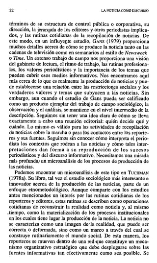 22 LA NOTICIA COMO DISCURSO
términos de su estructura de control pública o corporativa, su
dirección, la jerarquía de los editores y otros periodistas implica-
dos, y las rutinas cotidianas de la recopilación de noticias. De
este modo, en un influyente estudio, GANS (1979) proporciona
muchos detalles acerca de cómo se produce la noticia tanto en las
cadenas de televisión como en semanarios al estilo de Newsweek
o Time. Un extenso trabajo de campo nos proporciona una visión
del gabinete de lectura, el ritmo de trabajo, las rutinas profesiona-
les, los valores periodísticos y la importancia de los temas que
pueden cubrir esos medios informativos. Nos encontramos aquí
más cerca de lo que es realmente la producción de noticias y pue-
de establecerse una relación entre las restricciones sociales y los
verdaderos valores y temas que subyacen a las _noticias. Sin
embargo, aun cuando el estudio de Gans pueda ser calificado
como un producto ejemplar del trabajo de campo sociológico; la
observación y el análisis, se mantiene en el nivel intermedio de la
descripción. Seguimos sin tener una idea clara de cómo se lleva
exactamente a cabo una reunión editorial: quién decide qué y
cuándo. Lo mismo es válido para las actividades de recopilación
de noticias sobre la marcha o para los contactos entre los reporte-
ros y sus fuentes. Seguimos sin conocer cómo interpreta el perio-
dista los contextos que rodean a las noticias y cómo tales inter-
pretaciones dan forma a su reproducción de los sucesos
periodísticos y del discurso informativo. Necesitamos una mirada
más profunda; un microanálisis de los procesos de producción de
las noticias.
Podemos encontrar un microanálisis de este tipo en Tuciu L rr
(1978a). Su libro, tal vez el estudio sociológico más interesante e
innovador acerca de la producción de las noticias, parte de un
enfoque etnometodológico. Aunque comparte con los estudios
antes mencionados un interés por las rutinas cotidianas de los
reporteros y editores, estas rutinas se describen como operaciones
cotidianas de reconstruir la realidad como noticia y, al mismo
_tiempo, como la materialización de los procesos institucionales
en los cuales tiene lugar la producción de la noticia. La noticia no
se caracteriza como una imagen de-la realidad, que puede ser
correcta o deformada, sino como un marco a través del cual se
construye rutinariamente el mundo social. De esta manera, los
reporteros se mueven dentro de una red-que constituye un meca-
nismo organizativo estratégico que debe desplegarse sobre las
fuentes informativas tan efectivamente como sea posible. Se
 