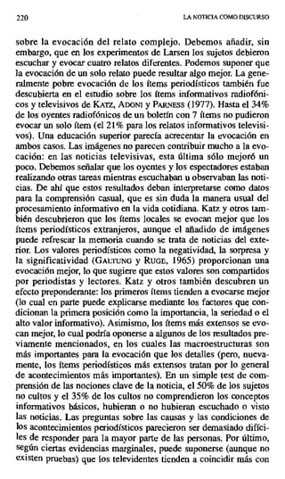 220 LA NOTICIA COMO DISCURSO
sobre la evocación del relato complejo. Debemos añadir, sin
embargo, que en los experimentos de Larsen los sujetos debieron
escuchar y evocar cuatro relatos diferentes. Podemos suponer que
la evocación de un solo relato puede resultar algo mejor. La gene-
ralmente pobre evocación de los ítems periodísticos también fue
descubierta en el estudio sobre los ítems informativos radiofóni-
cos y televisivos de KArz, ADONI y Pu NEss (1977). Hasta el 34%
de los oyentes radiofónicos de un boletín con 7 ítems no pudieron
evocar un solo ítem (el 21% para los relatos informativos televisi-
vos). Una educación superior parecía acrecentar la evocación en
ambos casos. Las imágenes no parecen contribuir mucho a la evo-
cación: en las noticias televisivas, esta última sólo mejoró un
poco. Debemos señalar que los oyentes y los espectadores estaban
realizando otras tareas mientras escuchaban u observaban las noti-
cias. De ahí que estos resultados deban interpretarse como datos
para la comprensión casual, que es sin duda la manera usual del
procesamiento informativo en la vida cotidiana. Katz y otros tam-
bién descubrieron que los ítems locales se evocan mejor que los
ítems periodísticos extranjeros, aunque el añadido de imágenes
puede refrescar la memoria cuando se trata de noticias del exte-
rior. Los valores periodísticos como la negatividad, la sorpresa y
la significatividad (GALTUNG y RUGE, 1965) proporcionan una
evocación mejor, lo que sugiere que estos valores son compartidos
por periodistas y lectores. Katz y otros también descubren un
efecto preponderante: los primeros ítems tienden a evocarse mejor
(lo cual en parte puede explicarse mediante los factores que con-
dicionan la primera posición como la importancia, la seriedad o el
alto valor informativo). Asimismo, los ítems más extensos se evo-
can mejor, lo cual podría oponerse a algunos de los resultados pre-
viamente mencionados, en los cuales las macroestructuras son
más importantes para la evocación que los detalles (pero, nueva-
mente, los ítems periodísticos más extensos tratan por lo general
de acontecimientos más importantes). En un simple test de com-
prensión de las nociones clave de la noticia, el 50% de los sujetos
no cultos y el 35% de los cultos no comprendieron los conceptos
informativos básicos, hubieran o no hubieran escuchado o visto
las noticias. Las preguntas sobre las causas y las condiciones de
los acontecimientos periodísticos parecieron ser demasiado difíci-
les de responder para la mayor parte de las personas. Por último,
según ciertas evidencias marginales, puede suponerse (aunque no
existen pruebas) que los televidentes tienden a coincidir más con
 