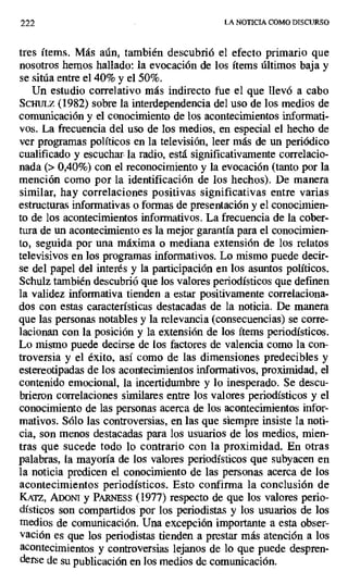 222 LA NOTICIA COMO DISCURSO
tres ítems. Más aún, también descubrió el efecto primario que
nosotros hemos hallado: la evocación de los ítems últimos baja y
se sitúa entre el 40% y el 50%.
Un estudio correlativo más indirecto fue el que llevó a cabo
Scwrtz (1982) sobre la interdependencia del uso de los medios de
comunicación y el conocimiento de los acontecimientos informati-
vos. La frecuencia del uso de los medios, en especial el hecho de
ver programas políticos en la televisión, leer más de un periódico
cualificado y escuchar la radio, está significativamente correlacio-
nada (> 0,40%) con el reconocimiento y la evocación (tanto por la
mención como por la identificación de los hechos). De manera
similar, hay correlaciones positivas significativas entre varias
estructuras informativas o formas de presentación y el conocimien-
to de los acontecimientos informativos. La frecuencia de la cober-
tura de un acontecimiento es la mejor garantía para el conocimien-
to, seguida por una máxima o mediana extensión de los relatos
televisivos en los programas informativos. Lo mismo puede decir-
se del papel del interés y la participación en los asuntos políticos.
Schulz también descubrió que los valores periodísticos que definen
la validez informativa tienden a estar positivamente correlaciona-
dos con estas características destacadas de la noticia. De manera
que las personas notables y la relevancia (consecuencias) se corre-
lacionan con la posición y la extensión de los ítems periodísticos.
Lo mismo puede decirse de los factores de valencia como la con-
troversia y el éxito, así como de las dimensiones predecibles y
estereotipadas de los acontecimientos informativos, proximidad, el
contenido emocional, la incertidumbre y lo inesperado. Se descu-
brieron correlaciones similares entre los valores periodísticos y el
conocimiento de las personas acerca de los acontecimientos infor-
mativos. Sólo las controversias, en las que siempre insiste la noti-
cia, son menos destacadas para los usuarios de los medios, mien-
tras que sucede todo lo contrario con la proximidad. En otras
palabras, la mayoría de los valores periodísticos que subyacen en
la noticia predicen el conocimiento de las personas acerca de los
acontecimientos periodísticos. Esto confirma la conclusión de
KAZZ, ADOrn y PARNEss (1977) respecto de que los valores perio-
dísticos son compartidos por los periodistas y los usuarios de los
medios de comunicación. Una excepción importante a esta obser-
vación es que los periodistas tienden a prestar más atención a los
acontecimientos y controversias lejanos de lo que puede despren-
derse de su publicación en los medios de comunicación.
 