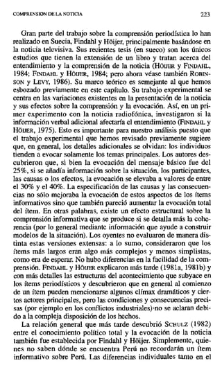 COMPRENSION DE LA NOTICIA 223
Gran parte del trabajo sobre la comprensión periodística lo han
realizado en Suecia, Findahl y Hdijer, principalmente basándose en
la noticia televisiva. Sus recientes tesis (en sueco) son los únicos
estudios que tienen la extensión de un libro y tratan acerca del
entendimiento y la comprensión de la noticia (HOIJER y FINDAHL,
1984; Fn' r .Ii . y HóUER, 1984; pero ahora véase también ROBIN-
SON y LEVY, 1986). Su marco teórico es semejante al que hemos
esbozado previamente en este capítulo. Su trabajo experimental se
centra en las variaciones existentes en la presentación de la noticia
y sus efectos sobre la comprensión y la evocación. Así, en un pri-
mer experimento con la noticia radiofónica, investigaron si la
información verbal adicional afectaría el entendimiento (FINDAHL y
HÓUER, 1975). Esto es importante para nuestro análisis puesto que
el trabajo experimental que hemos revisado previamente sugiere
que, en general, los detalles adicionales se olvidan: los individuos
tienden a evocar solamente los temas principales. Los autores des-
cubrieron que, si bien la evocación del mensaje básico fue del
25%, si se añadía información sobre la situación, los participantes,
las causas o los efectos, la evocación se elevaba a valores de entre
el 30% y el 40%. La especificación de las causas y las consecuen-
cias no sólo mejoraba la evocación de estos aspectos de los ítems
informativos sino que también pareció aumentar la evocación total
del ítem. En otras palabras, existe un efecto estructural sobre la
comprensión informativa que se produce si se detalla más la cohe-
rencia (por lo general mediante información que ayude a construir
modelos de la situación). Los oyentes no evaluaron de manera dis-
tinta estas versiones extensas: a lo sumo, consideraron que los
ítems más largos eran algo más complejos y menos simplistas,
como era de esperar. No hubo diferencias en la facilidad de la com-
prensión. Fr ii&w. y HÓIER explicaron más tarde (1981a, 1981b) y
con más detalles las estructuras del acontecimiento que subyace en
los ítems periodísticos y descubrieron que en general al comienzo
de un ítem pueden mencionarse algunos clímax dramáticos y cier-
tos actores principales, pero las condiciones y consecuencias preci-
sas (por ejemplo en los conflictos industriales) ,no se aclaran debi-
do a la compleja disposición de los hechos.
La relación general que más tarde descubrió SCHULZ (1982)
entre el conocimiento político total y la evocación de la noticia
también fue establecida por Findahl y Hüijer. Simplemente, quie-
nes no saben dónde se encuentra Perú no recordarán un ítem
informativo sobre Perú. Las diferencias individuales tanto en el
 