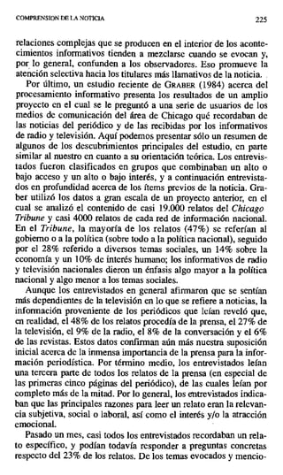 COMPRENSION DE LA NOTICIA 225
relaciones complejas que se producen en el interior de los aconte-
cimientos informativos tienden a mezclarse cuando se evocan y,
por lo general, confunden a los observadores. Eso promueve la
atención selectiva hacia los titulares más llamativos de la noticia. .
Por último, un estudio reciente de GRABER (1984) acerca del
procesamiento informativo presenta los resultados de un amplio
proyecto en el cual se le preguntó a una serie de usuarios de los
medios de comunicación del área de Chicago qué recordaban de
las noticias del periódico y de las recibidas por los informativos
de radio y televisión. Aquí podemos presentar sólo un resumen de
algunos de los descubrimientos principales del estudio, en parte
similar al nuestro en cuanto a su orientación teórica. Los entrevis-
tados fueron clasificados en grupos que combinaban un alto o
bajo acceso y un alto o bajo interés, y a continuación entrevista-
dos en profundidad acerca de los ftems previos de la noticia. Gra-
ber utilizó los datos a gran escala de un proyecto anterior, en el
cual se analizó el contenido de casi 19.000 relatos del Chicago
Tribune y casi 4000 relatos de cada red de información nacional.
En el Tribune, la mayoría de los relatos (47%) se referían al
gobierno o a la política (sobre todo a la política nacional), seguido
por el 28% referido a diversos temas sociales, un 14% sobre la
economía y un 10% de interés humano; los informativos de radio
y televisión nacionales dieron un énfasis algo mayor a la política
nacional y algo menor a los temas sociales.
Aunque los entrevistados en general afirmaron que se sentían
más dependientes de la televisión en lo que se refiere a noticias, la
información proveniente de los periódicos que leían reveló que,
en realidad, el 48% de los relatos procedía de la prensa, el 27% de
la televisión, el 9% de la radio, el 8% de la conversación y el 6%
de las revistas. Estos datos confirman aún más nuestra suposición
inicial acerca de la inmensa importancia de la prensa para la infor-
mación periodística. Por término medio, los entrevistados leían
una tercera parte de todos los relatos de la prensa (en especial de
las primeras cinco páginas del periódico), de las cuales leían por
completo más de la mitad. Por lo general, los entrevistados indica-
ban que las principales razones para leer un relato eran la relevan-
cia subjetiva, social o laboral, así como el interés y/o la atracción
emocional.
Pasado un mes, casi todos los entrevistados recordaban un rela-
to específico, y podían todavía responder a preguntas concretas
respecto del 23% de los relatos. De los temas evocados y mencio-
 